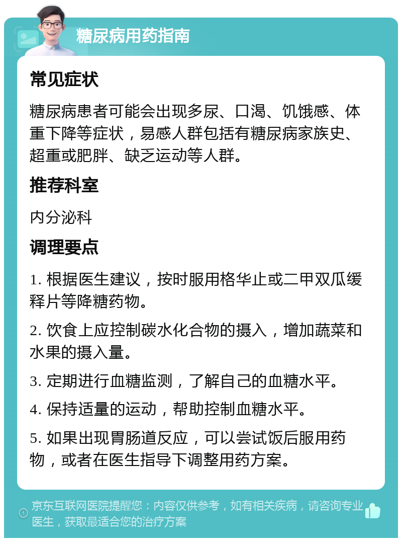 糖尿病用药指南 常见症状 糖尿病患者可能会出现多尿、口渴、饥饿感、体重下降等症状，易感人群包括有糖尿病家族史、超重或肥胖、缺乏运动等人群。 推荐科室 内分泌科 调理要点 1. 根据医生建议，按时服用格华止或二甲双瓜缓释片等降糖药物。 2. 饮食上应控制碳水化合物的摄入，增加蔬菜和水果的摄入量。 3. 定期进行血糖监测，了解自己的血糖水平。 4. 保持适量的运动，帮助控制血糖水平。 5. 如果出现胃肠道反应，可以尝试饭后服用药物，或者在医生指导下调整用药方案。