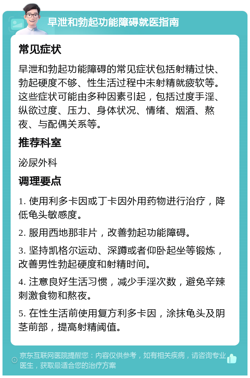 早泄和勃起功能障碍就医指南 常见症状 早泄和勃起功能障碍的常见症状包括射精过快、勃起硬度不够、性生活过程中未射精就疲软等。这些症状可能由多种因素引起，包括过度手淫、纵欲过度、压力、身体状况、情绪、烟酒、熬夜、与配偶关系等。 推荐科室 泌尿外科 调理要点 1. 使用利多卡因或丁卡因外用药物进行治疗，降低龟头敏感度。 2. 服用西地那非片，改善勃起功能障碍。 3. 坚持凯格尔运动、深蹲或者仰卧起坐等锻炼，改善男性勃起硬度和射精时间。 4. 注意良好生活习惯，减少手淫次数，避免辛辣刺激食物和熬夜。 5. 在性生活前使用复方利多卡因，涂抹龟头及阴茎前部，提高射精阈值。