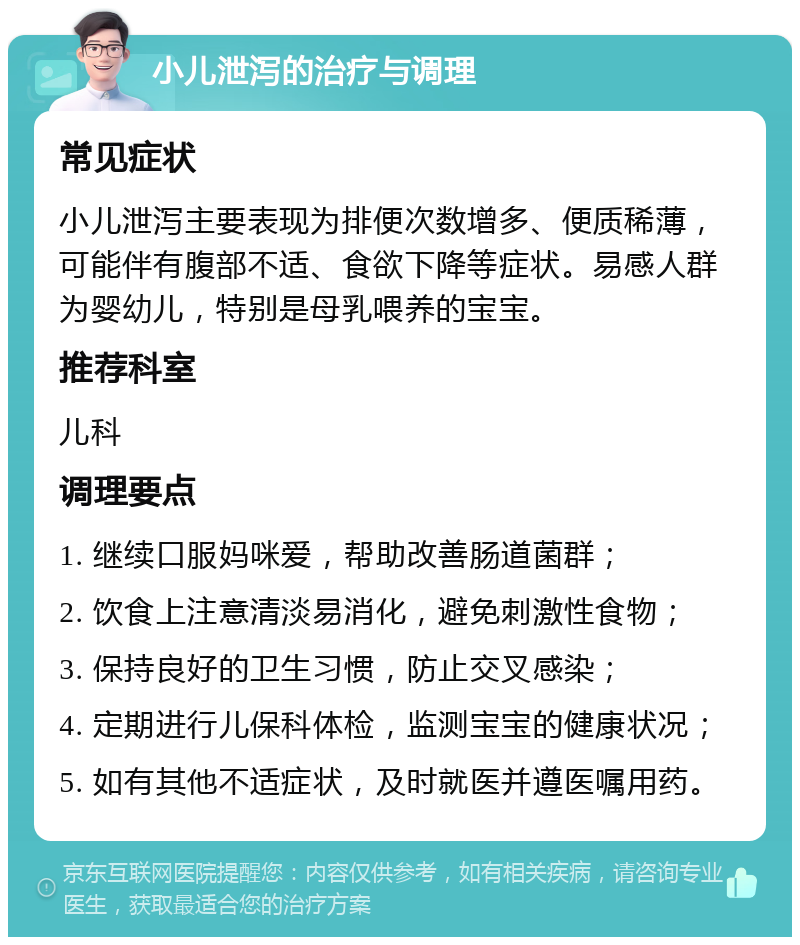 小儿泄泻的治疗与调理 常见症状 小儿泄泻主要表现为排便次数增多、便质稀薄，可能伴有腹部不适、食欲下降等症状。易感人群为婴幼儿，特别是母乳喂养的宝宝。 推荐科室 儿科 调理要点 1. 继续口服妈咪爱，帮助改善肠道菌群； 2. 饮食上注意清淡易消化，避免刺激性食物； 3. 保持良好的卫生习惯，防止交叉感染； 4. 定期进行儿保科体检，监测宝宝的健康状况； 5. 如有其他不适症状，及时就医并遵医嘱用药。