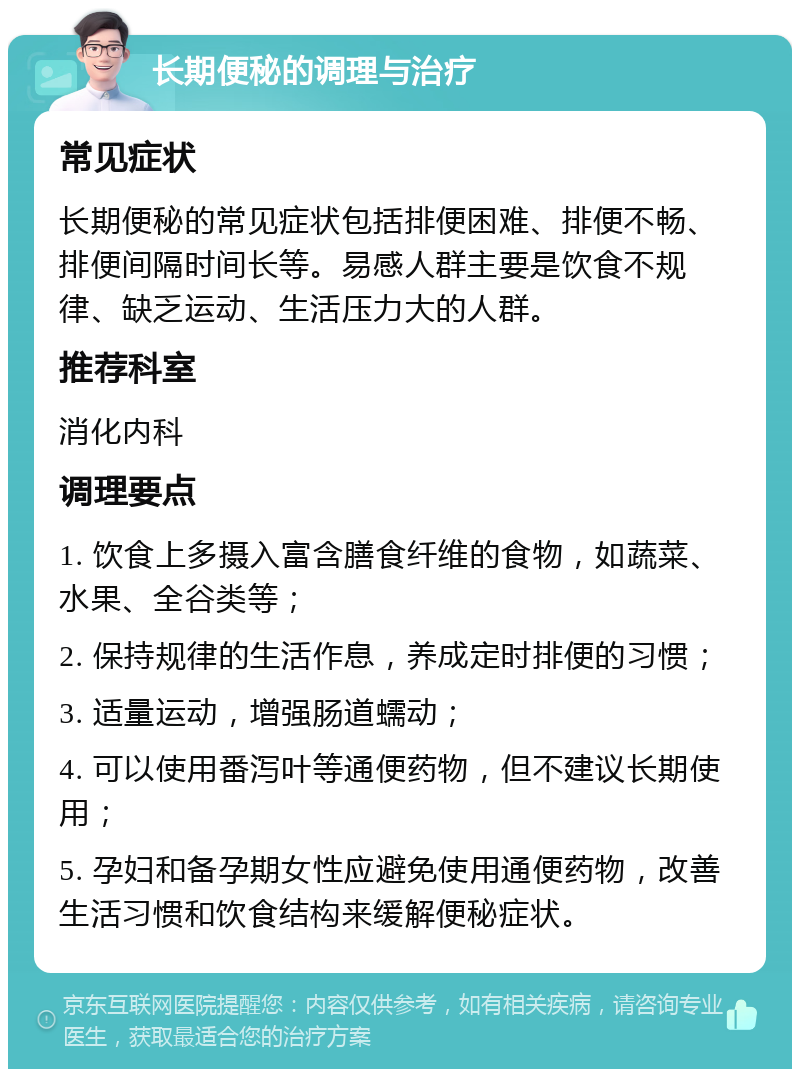 长期便秘的调理与治疗 常见症状 长期便秘的常见症状包括排便困难、排便不畅、排便间隔时间长等。易感人群主要是饮食不规律、缺乏运动、生活压力大的人群。 推荐科室 消化内科 调理要点 1. 饮食上多摄入富含膳食纤维的食物，如蔬菜、水果、全谷类等； 2. 保持规律的生活作息，养成定时排便的习惯； 3. 适量运动，增强肠道蠕动； 4. 可以使用番泻叶等通便药物，但不建议长期使用； 5. 孕妇和备孕期女性应避免使用通便药物，改善生活习惯和饮食结构来缓解便秘症状。