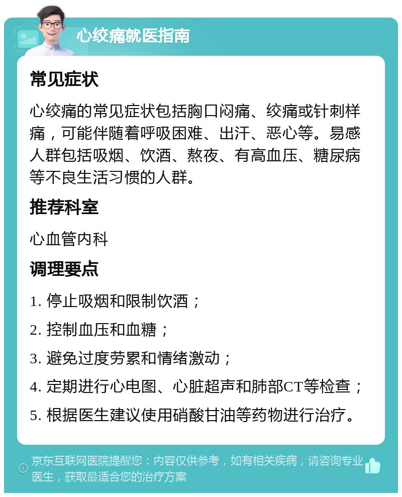 心绞痛就医指南 常见症状 心绞痛的常见症状包括胸口闷痛、绞痛或针刺样痛，可能伴随着呼吸困难、出汗、恶心等。易感人群包括吸烟、饮酒、熬夜、有高血压、糖尿病等不良生活习惯的人群。 推荐科室 心血管内科 调理要点 1. 停止吸烟和限制饮酒； 2. 控制血压和血糖； 3. 避免过度劳累和情绪激动； 4. 定期进行心电图、心脏超声和肺部CT等检查； 5. 根据医生建议使用硝酸甘油等药物进行治疗。