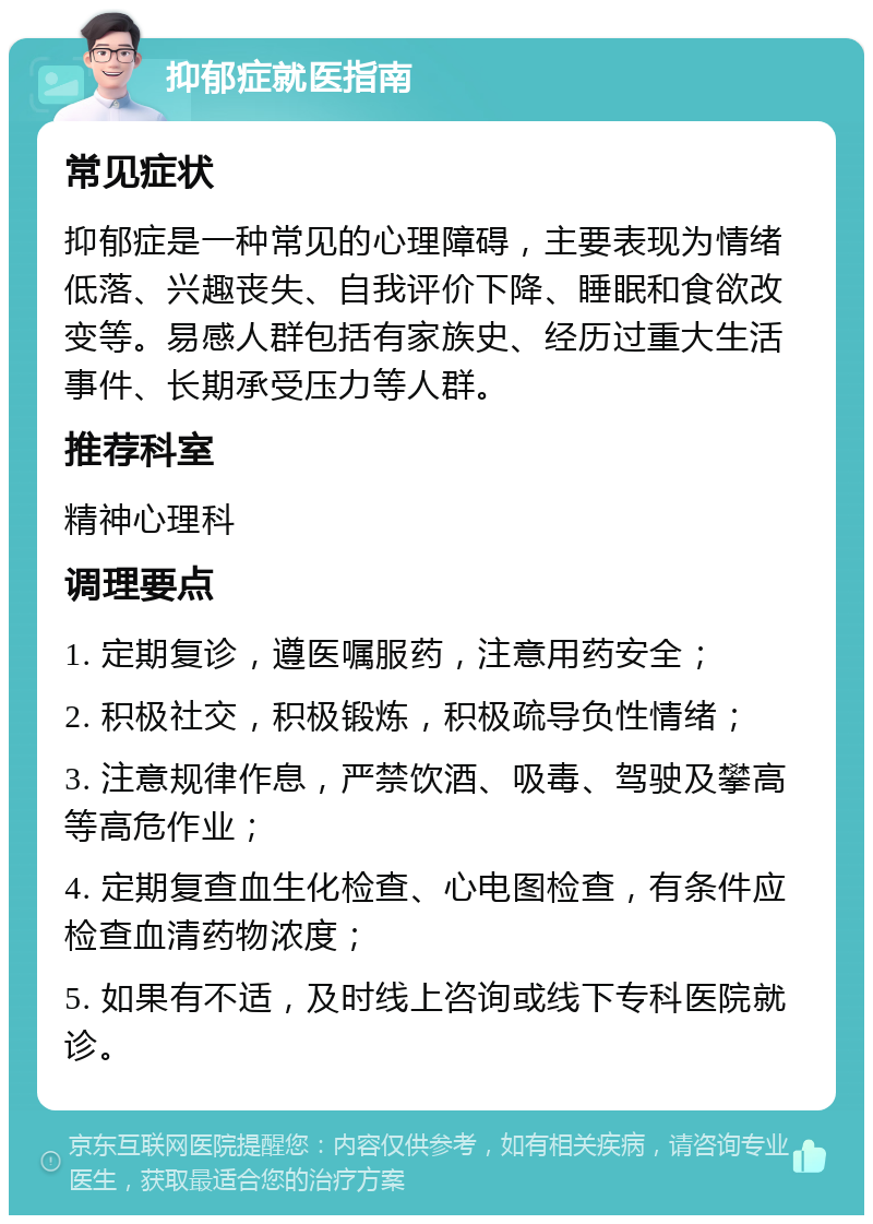 抑郁症就医指南 常见症状 抑郁症是一种常见的心理障碍，主要表现为情绪低落、兴趣丧失、自我评价下降、睡眠和食欲改变等。易感人群包括有家族史、经历过重大生活事件、长期承受压力等人群。 推荐科室 精神心理科 调理要点 1. 定期复诊，遵医嘱服药，注意用药安全； 2. 积极社交，积极锻炼，积极疏导负性情绪； 3. 注意规律作息，严禁饮酒、吸毒、驾驶及攀高等高危作业； 4. 定期复查血生化检查、心电图检查，有条件应检查血清药物浓度； 5. 如果有不适，及时线上咨询或线下专科医院就诊。