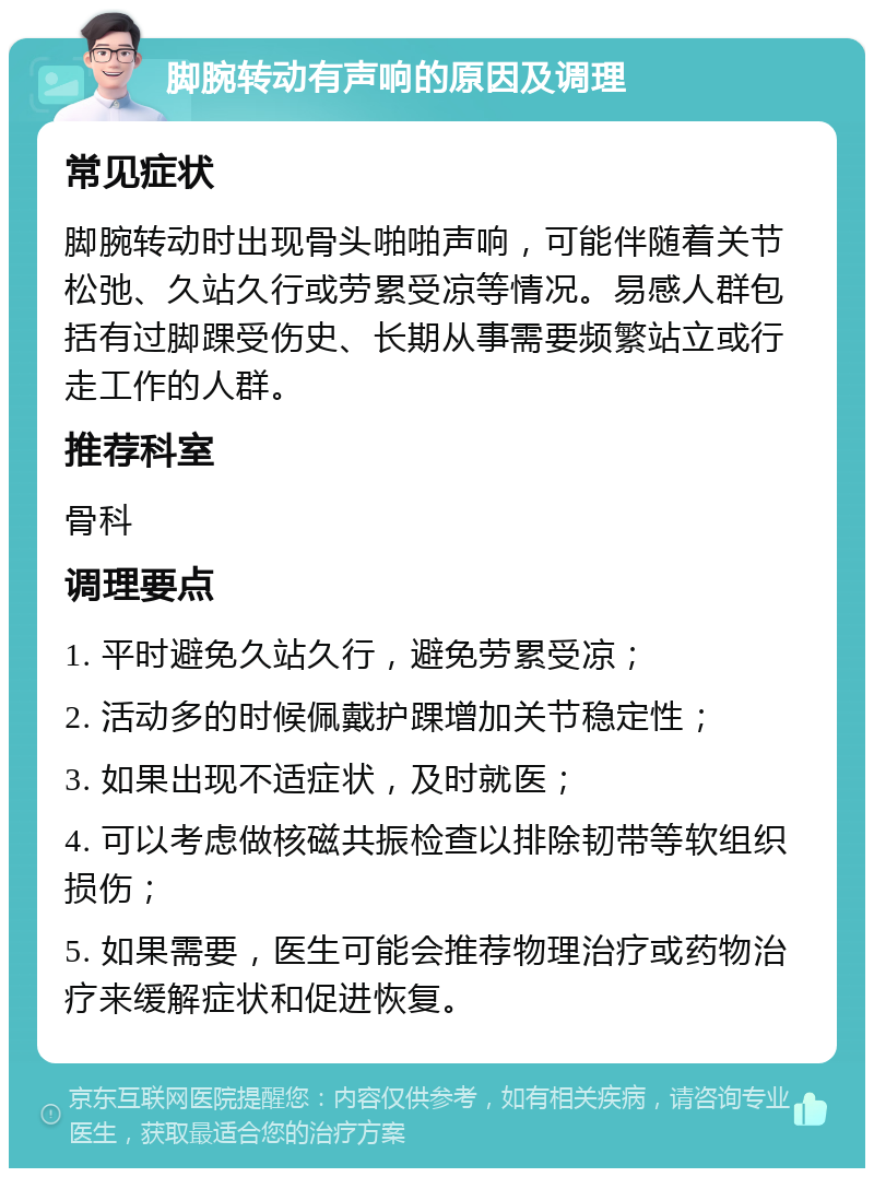 脚腕转动有声响的原因及调理 常见症状 脚腕转动时出现骨头啪啪声响，可能伴随着关节松弛、久站久行或劳累受凉等情况。易感人群包括有过脚踝受伤史、长期从事需要频繁站立或行走工作的人群。 推荐科室 骨科 调理要点 1. 平时避免久站久行，避免劳累受凉； 2. 活动多的时候佩戴护踝增加关节稳定性； 3. 如果出现不适症状，及时就医； 4. 可以考虑做核磁共振检查以排除韧带等软组织损伤； 5. 如果需要，医生可能会推荐物理治疗或药物治疗来缓解症状和促进恢复。