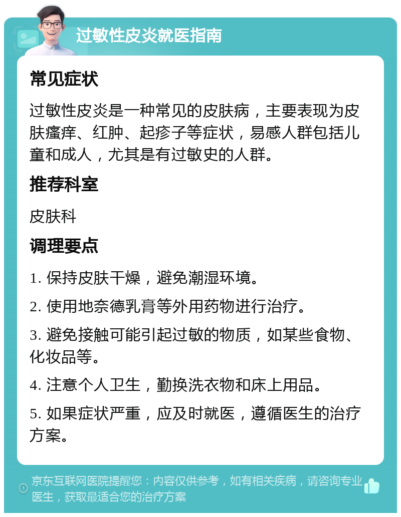 过敏性皮炎就医指南 常见症状 过敏性皮炎是一种常见的皮肤病，主要表现为皮肤瘙痒、红肿、起疹子等症状，易感人群包括儿童和成人，尤其是有过敏史的人群。 推荐科室 皮肤科 调理要点 1. 保持皮肤干燥，避免潮湿环境。 2. 使用地奈德乳膏等外用药物进行治疗。 3. 避免接触可能引起过敏的物质，如某些食物、化妆品等。 4. 注意个人卫生，勤换洗衣物和床上用品。 5. 如果症状严重，应及时就医，遵循医生的治疗方案。