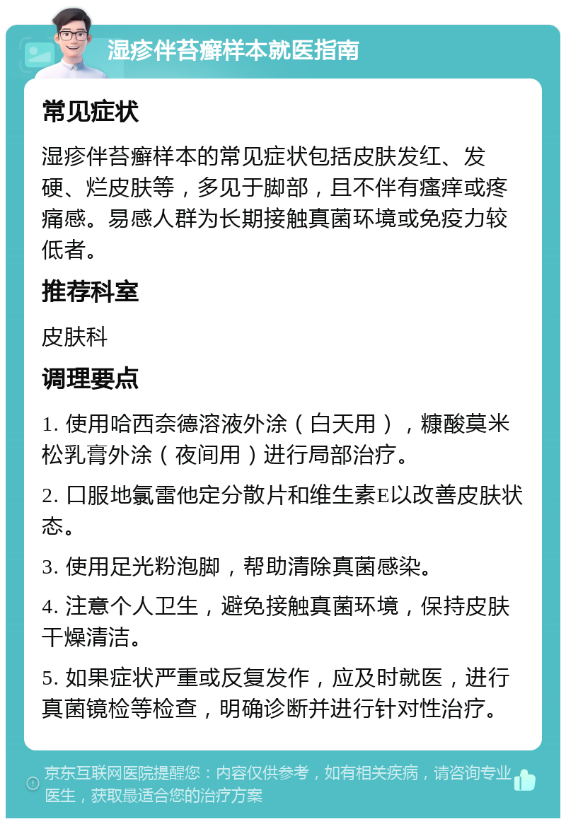 湿疹伴苔癣样本就医指南 常见症状 湿疹伴苔癣样本的常见症状包括皮肤发红、发硬、烂皮肤等，多见于脚部，且不伴有瘙痒或疼痛感。易感人群为长期接触真菌环境或免疫力较低者。 推荐科室 皮肤科 调理要点 1. 使用哈西奈德溶液外涂（白天用），糠酸莫米松乳膏外涂（夜间用）进行局部治疗。 2. 口服地氯雷他定分散片和维生素E以改善皮肤状态。 3. 使用足光粉泡脚，帮助清除真菌感染。 4. 注意个人卫生，避免接触真菌环境，保持皮肤干燥清洁。 5. 如果症状严重或反复发作，应及时就医，进行真菌镜检等检查，明确诊断并进行针对性治疗。