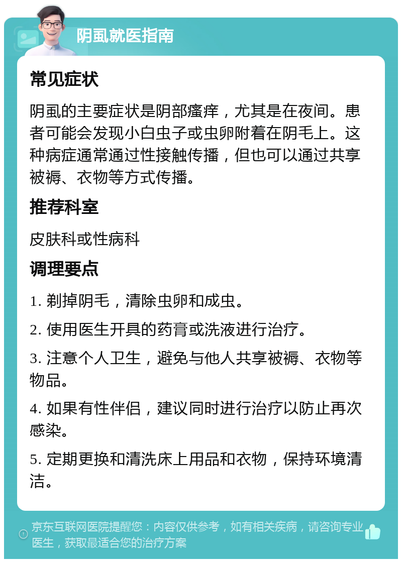 阴虱就医指南 常见症状 阴虱的主要症状是阴部瘙痒，尤其是在夜间。患者可能会发现小白虫子或虫卵附着在阴毛上。这种病症通常通过性接触传播，但也可以通过共享被褥、衣物等方式传播。 推荐科室 皮肤科或性病科 调理要点 1. 剃掉阴毛，清除虫卵和成虫。 2. 使用医生开具的药膏或洗液进行治疗。 3. 注意个人卫生，避免与他人共享被褥、衣物等物品。 4. 如果有性伴侣，建议同时进行治疗以防止再次感染。 5. 定期更换和清洗床上用品和衣物，保持环境清洁。