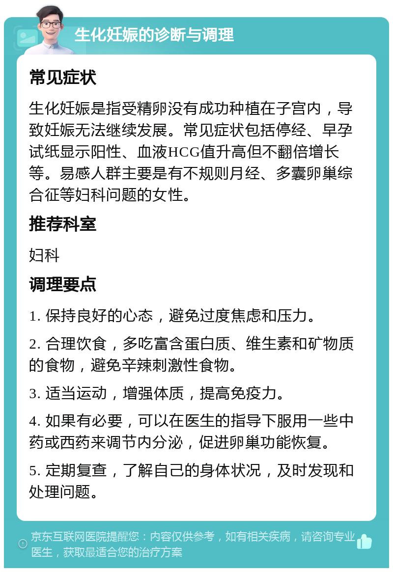 生化妊娠的诊断与调理 常见症状 生化妊娠是指受精卵没有成功种植在子宫内，导致妊娠无法继续发展。常见症状包括停经、早孕试纸显示阳性、血液HCG值升高但不翻倍增长等。易感人群主要是有不规则月经、多囊卵巢综合征等妇科问题的女性。 推荐科室 妇科 调理要点 1. 保持良好的心态，避免过度焦虑和压力。 2. 合理饮食，多吃富含蛋白质、维生素和矿物质的食物，避免辛辣刺激性食物。 3. 适当运动，增强体质，提高免疫力。 4. 如果有必要，可以在医生的指导下服用一些中药或西药来调节内分泌，促进卵巢功能恢复。 5. 定期复查，了解自己的身体状况，及时发现和处理问题。