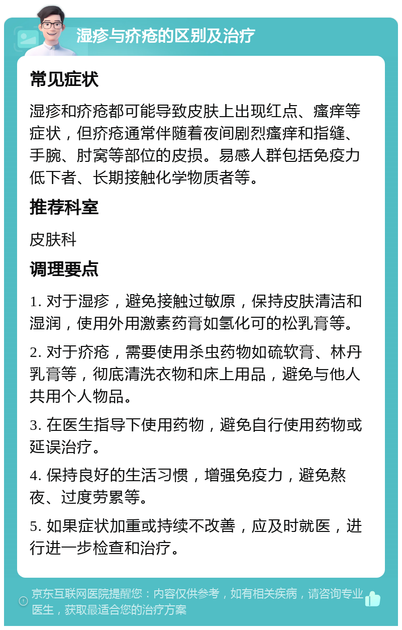 湿疹与疥疮的区别及治疗 常见症状 湿疹和疥疮都可能导致皮肤上出现红点、瘙痒等症状，但疥疮通常伴随着夜间剧烈瘙痒和指缝、手腕、肘窝等部位的皮损。易感人群包括免疫力低下者、长期接触化学物质者等。 推荐科室 皮肤科 调理要点 1. 对于湿疹，避免接触过敏原，保持皮肤清洁和湿润，使用外用激素药膏如氢化可的松乳膏等。 2. 对于疥疮，需要使用杀虫药物如硫软膏、林丹乳膏等，彻底清洗衣物和床上用品，避免与他人共用个人物品。 3. 在医生指导下使用药物，避免自行使用药物或延误治疗。 4. 保持良好的生活习惯，增强免疫力，避免熬夜、过度劳累等。 5. 如果症状加重或持续不改善，应及时就医，进行进一步检查和治疗。