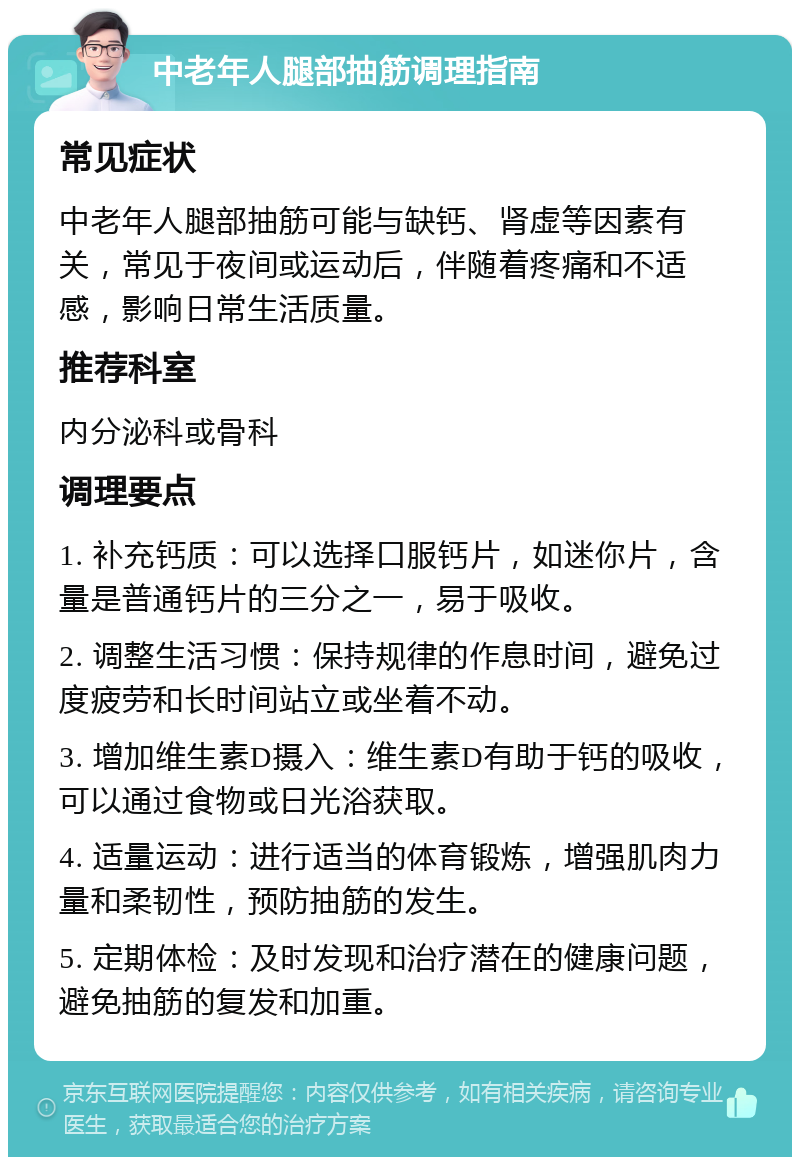 中老年人腿部抽筋调理指南 常见症状 中老年人腿部抽筋可能与缺钙、肾虚等因素有关，常见于夜间或运动后，伴随着疼痛和不适感，影响日常生活质量。 推荐科室 内分泌科或骨科 调理要点 1. 补充钙质：可以选择口服钙片，如迷你片，含量是普通钙片的三分之一，易于吸收。 2. 调整生活习惯：保持规律的作息时间，避免过度疲劳和长时间站立或坐着不动。 3. 增加维生素D摄入：维生素D有助于钙的吸收，可以通过食物或日光浴获取。 4. 适量运动：进行适当的体育锻炼，增强肌肉力量和柔韧性，预防抽筋的发生。 5. 定期体检：及时发现和治疗潜在的健康问题，避免抽筋的复发和加重。