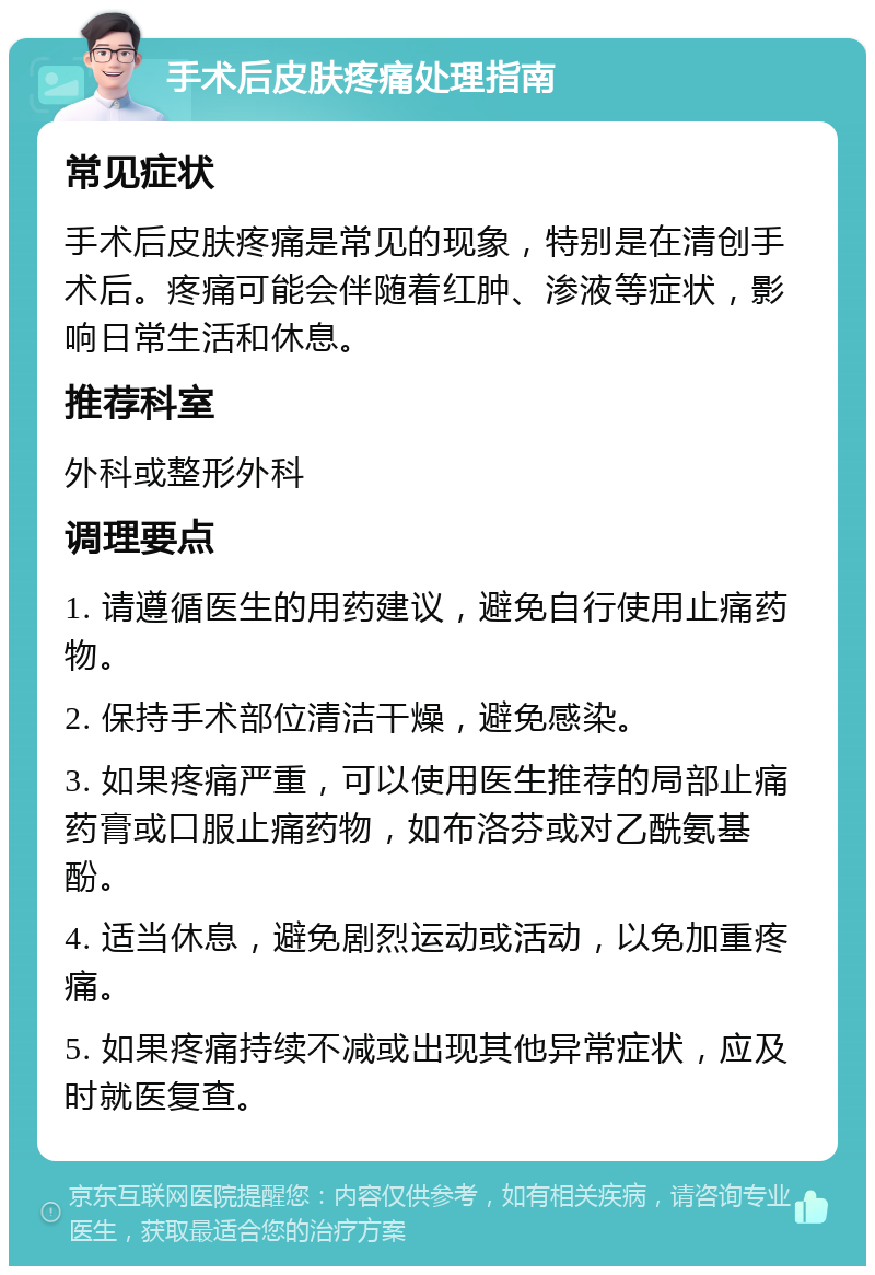 手术后皮肤疼痛处理指南 常见症状 手术后皮肤疼痛是常见的现象，特别是在清创手术后。疼痛可能会伴随着红肿、渗液等症状，影响日常生活和休息。 推荐科室 外科或整形外科 调理要点 1. 请遵循医生的用药建议，避免自行使用止痛药物。 2. 保持手术部位清洁干燥，避免感染。 3. 如果疼痛严重，可以使用医生推荐的局部止痛药膏或口服止痛药物，如布洛芬或对乙酰氨基酚。 4. 适当休息，避免剧烈运动或活动，以免加重疼痛。 5. 如果疼痛持续不减或出现其他异常症状，应及时就医复查。