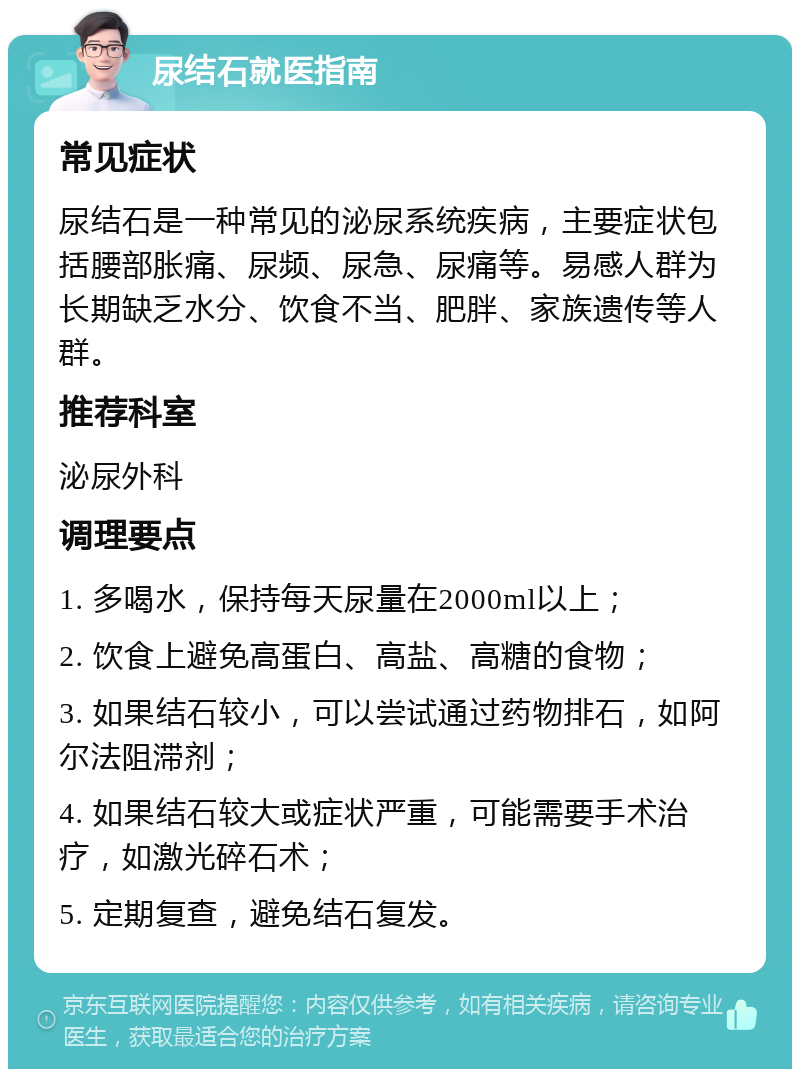 尿结石就医指南 常见症状 尿结石是一种常见的泌尿系统疾病，主要症状包括腰部胀痛、尿频、尿急、尿痛等。易感人群为长期缺乏水分、饮食不当、肥胖、家族遗传等人群。 推荐科室 泌尿外科 调理要点 1. 多喝水，保持每天尿量在2000ml以上； 2. 饮食上避免高蛋白、高盐、高糖的食物； 3. 如果结石较小，可以尝试通过药物排石，如阿尔法阻滞剂； 4. 如果结石较大或症状严重，可能需要手术治疗，如激光碎石术； 5. 定期复查，避免结石复发。