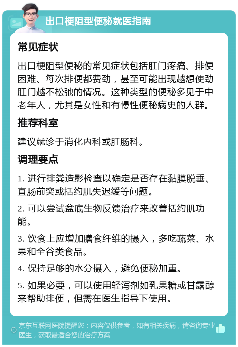 出口梗阻型便秘就医指南 常见症状 出口梗阻型便秘的常见症状包括肛门疼痛、排便困难、每次排便都费劲，甚至可能出现越想使劲肛门越不松弛的情况。这种类型的便秘多见于中老年人，尤其是女性和有慢性便秘病史的人群。 推荐科室 建议就诊于消化内科或肛肠科。 调理要点 1. 进行排粪造影检查以确定是否存在黏膜脱垂、直肠前突或括约肌失迟缓等问题。 2. 可以尝试盆底生物反馈治疗来改善括约肌功能。 3. 饮食上应增加膳食纤维的摄入，多吃蔬菜、水果和全谷类食品。 4. 保持足够的水分摄入，避免便秘加重。 5. 如果必要，可以使用轻泻剂如乳果糖或甘露醇来帮助排便，但需在医生指导下使用。