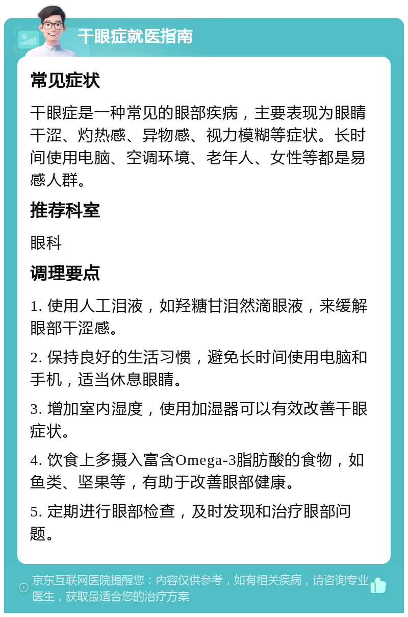 干眼症就医指南 常见症状 干眼症是一种常见的眼部疾病，主要表现为眼睛干涩、灼热感、异物感、视力模糊等症状。长时间使用电脑、空调环境、老年人、女性等都是易感人群。 推荐科室 眼科 调理要点 1. 使用人工泪液，如羟糖甘泪然滴眼液，来缓解眼部干涩感。 2. 保持良好的生活习惯，避免长时间使用电脑和手机，适当休息眼睛。 3. 增加室内湿度，使用加湿器可以有效改善干眼症状。 4. 饮食上多摄入富含Omega-3脂肪酸的食物，如鱼类、坚果等，有助于改善眼部健康。 5. 定期进行眼部检查，及时发现和治疗眼部问题。