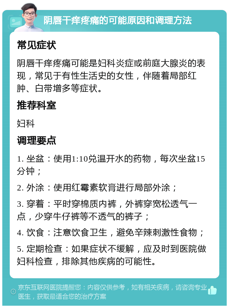 阴唇干痒疼痛的可能原因和调理方法 常见症状 阴唇干痒疼痛可能是妇科炎症或前庭大腺炎的表现，常见于有性生活史的女性，伴随着局部红肿、白带增多等症状。 推荐科室 妇科 调理要点 1. 坐盆：使用1:10兑温开水的药物，每次坐盆15分钟； 2. 外涂：使用红霉素软膏进行局部外涂； 3. 穿着：平时穿棉质内裤，外裤穿宽松透气一点，少穿牛仔裤等不透气的裤子； 4. 饮食：注意饮食卫生，避免辛辣刺激性食物； 5. 定期检查：如果症状不缓解，应及时到医院做妇科检查，排除其他疾病的可能性。