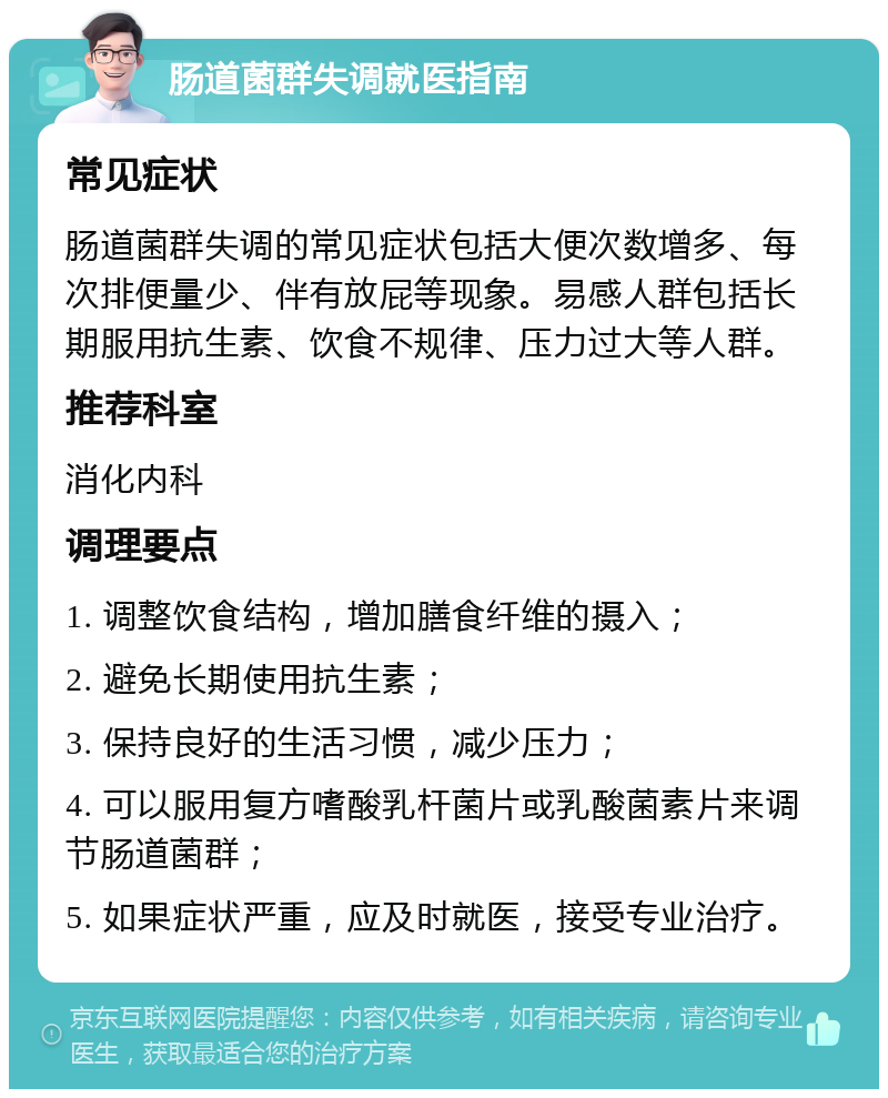 肠道菌群失调就医指南 常见症状 肠道菌群失调的常见症状包括大便次数增多、每次排便量少、伴有放屁等现象。易感人群包括长期服用抗生素、饮食不规律、压力过大等人群。 推荐科室 消化内科 调理要点 1. 调整饮食结构，增加膳食纤维的摄入； 2. 避免长期使用抗生素； 3. 保持良好的生活习惯，减少压力； 4. 可以服用复方嗜酸乳杆菌片或乳酸菌素片来调节肠道菌群； 5. 如果症状严重，应及时就医，接受专业治疗。