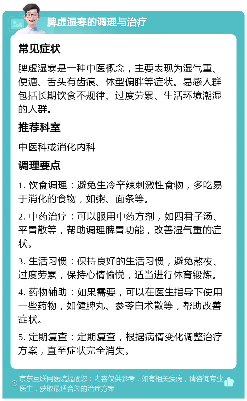 脾虚湿寒的调理与治疗 常见症状 脾虚湿寒是一种中医概念，主要表现为湿气重、便溏、舌头有齿痕、体型偏胖等症状。易感人群包括长期饮食不规律、过度劳累、生活环境潮湿的人群。 推荐科室 中医科或消化内科 调理要点 1. 饮食调理：避免生冷辛辣刺激性食物，多吃易于消化的食物，如粥、面条等。 2. 中药治疗：可以服用中药方剂，如四君子汤、平胃散等，帮助调理脾胃功能，改善湿气重的症状。 3. 生活习惯：保持良好的生活习惯，避免熬夜、过度劳累，保持心情愉悦，适当进行体育锻炼。 4. 药物辅助：如果需要，可以在医生指导下使用一些药物，如健脾丸、参苓白术散等，帮助改善症状。 5. 定期复查：定期复查，根据病情变化调整治疗方案，直至症状完全消失。