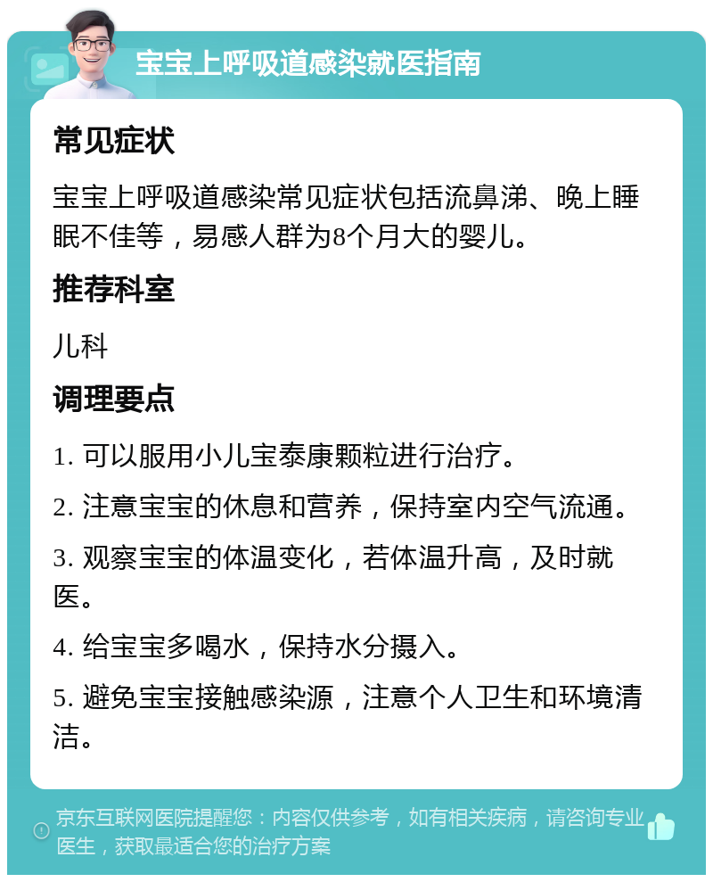 宝宝上呼吸道感染就医指南 常见症状 宝宝上呼吸道感染常见症状包括流鼻涕、晚上睡眠不佳等，易感人群为8个月大的婴儿。 推荐科室 儿科 调理要点 1. 可以服用小儿宝泰康颗粒进行治疗。 2. 注意宝宝的休息和营养，保持室内空气流通。 3. 观察宝宝的体温变化，若体温升高，及时就医。 4. 给宝宝多喝水，保持水分摄入。 5. 避免宝宝接触感染源，注意个人卫生和环境清洁。