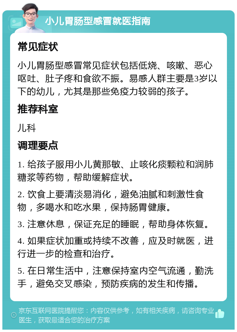 小儿胃肠型感冒就医指南 常见症状 小儿胃肠型感冒常见症状包括低烧、咳嗽、恶心呕吐、肚子疼和食欲不振。易感人群主要是3岁以下的幼儿，尤其是那些免疫力较弱的孩子。 推荐科室 儿科 调理要点 1. 给孩子服用小儿黄那敏、止咳化痰颗粒和润肺糖浆等药物，帮助缓解症状。 2. 饮食上要清淡易消化，避免油腻和刺激性食物，多喝水和吃水果，保持肠胃健康。 3. 注意休息，保证充足的睡眠，帮助身体恢复。 4. 如果症状加重或持续不改善，应及时就医，进行进一步的检查和治疗。 5. 在日常生活中，注意保持室内空气流通，勤洗手，避免交叉感染，预防疾病的发生和传播。