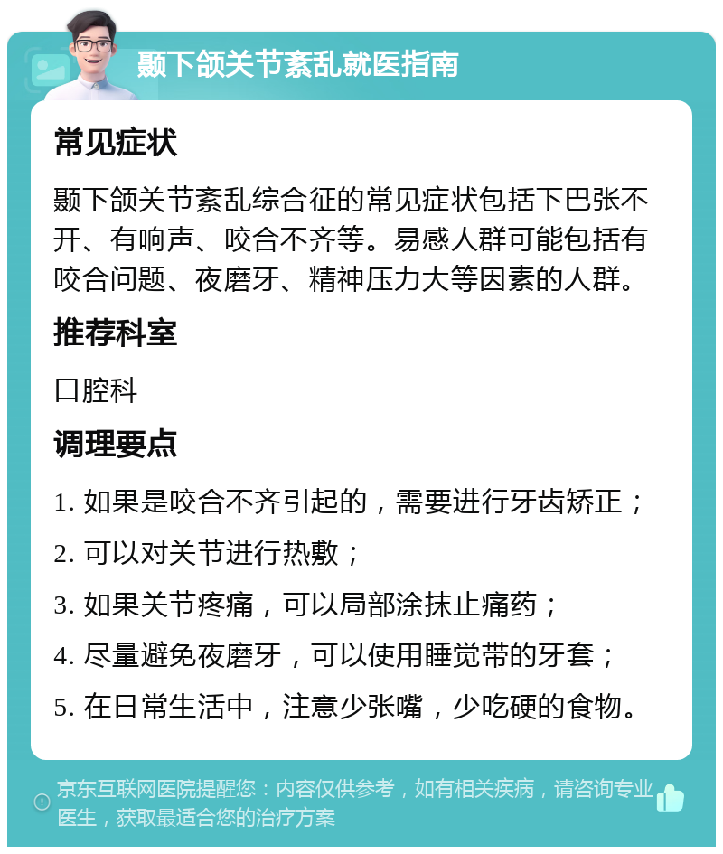 颞下颌关节紊乱就医指南 常见症状 颞下颌关节紊乱综合征的常见症状包括下巴张不开、有响声、咬合不齐等。易感人群可能包括有咬合问题、夜磨牙、精神压力大等因素的人群。 推荐科室 口腔科 调理要点 1. 如果是咬合不齐引起的，需要进行牙齿矫正； 2. 可以对关节进行热敷； 3. 如果关节疼痛，可以局部涂抹止痛药； 4. 尽量避免夜磨牙，可以使用睡觉带的牙套； 5. 在日常生活中，注意少张嘴，少吃硬的食物。