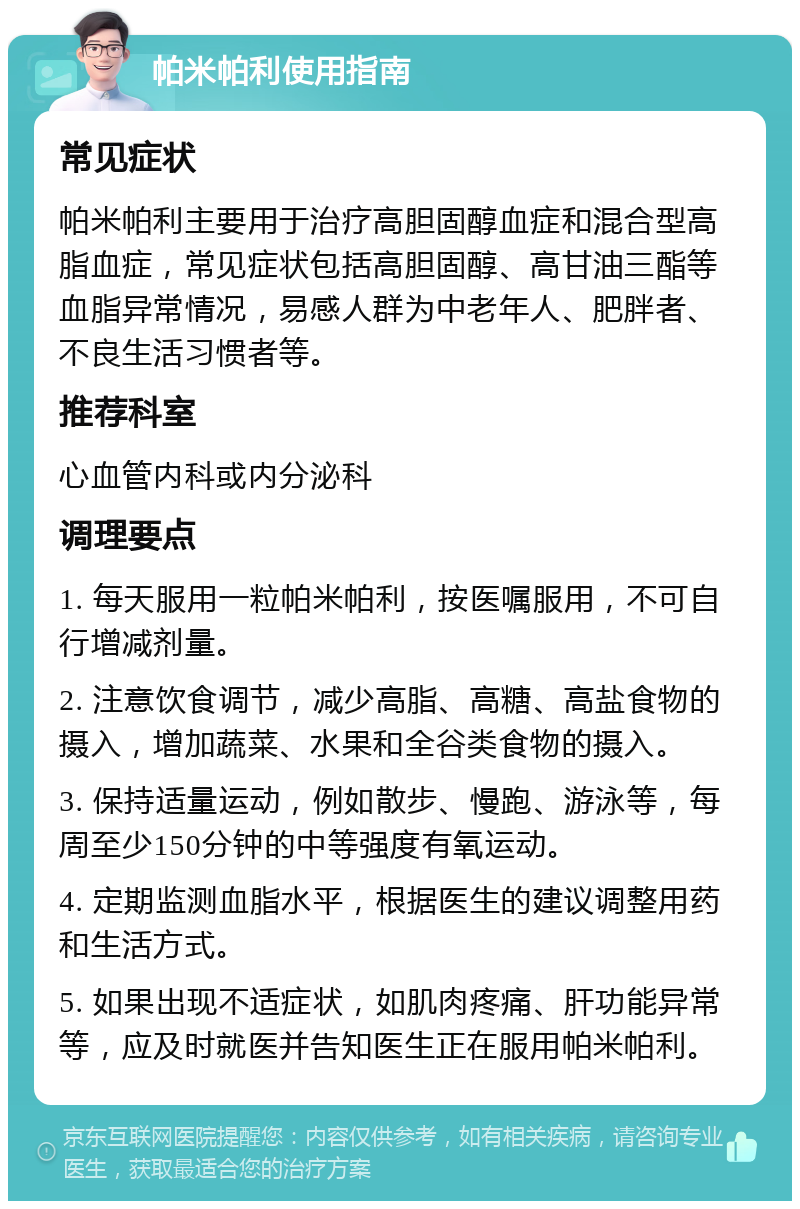 帕米帕利使用指南 常见症状 帕米帕利主要用于治疗高胆固醇血症和混合型高脂血症，常见症状包括高胆固醇、高甘油三酯等血脂异常情况，易感人群为中老年人、肥胖者、不良生活习惯者等。 推荐科室 心血管内科或内分泌科 调理要点 1. 每天服用一粒帕米帕利，按医嘱服用，不可自行增减剂量。 2. 注意饮食调节，减少高脂、高糖、高盐食物的摄入，增加蔬菜、水果和全谷类食物的摄入。 3. 保持适量运动，例如散步、慢跑、游泳等，每周至少150分钟的中等强度有氧运动。 4. 定期监测血脂水平，根据医生的建议调整用药和生活方式。 5. 如果出现不适症状，如肌肉疼痛、肝功能异常等，应及时就医并告知医生正在服用帕米帕利。