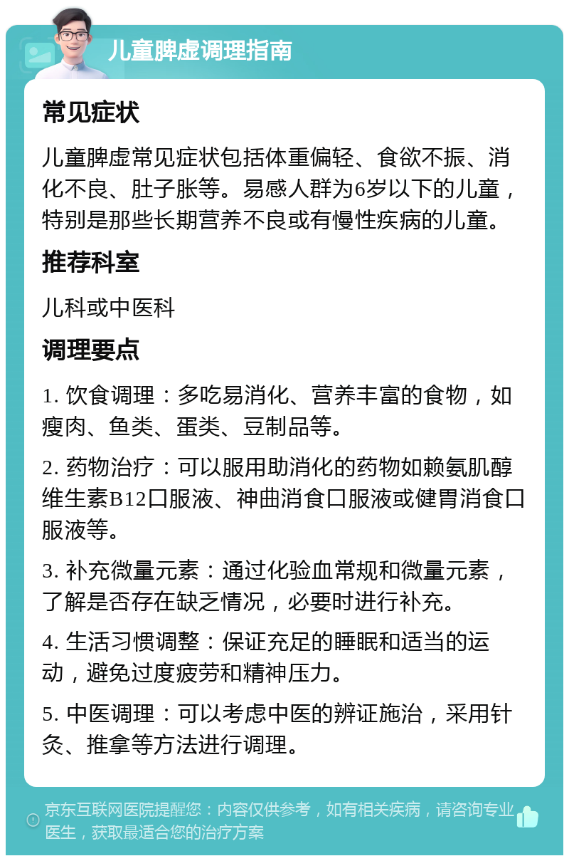 儿童脾虚调理指南 常见症状 儿童脾虚常见症状包括体重偏轻、食欲不振、消化不良、肚子胀等。易感人群为6岁以下的儿童，特别是那些长期营养不良或有慢性疾病的儿童。 推荐科室 儿科或中医科 调理要点 1. 饮食调理：多吃易消化、营养丰富的食物，如瘦肉、鱼类、蛋类、豆制品等。 2. 药物治疗：可以服用助消化的药物如赖氨肌醇维生素B12口服液、神曲消食口服液或健胃消食口服液等。 3. 补充微量元素：通过化验血常规和微量元素，了解是否存在缺乏情况，必要时进行补充。 4. 生活习惯调整：保证充足的睡眠和适当的运动，避免过度疲劳和精神压力。 5. 中医调理：可以考虑中医的辨证施治，采用针灸、推拿等方法进行调理。