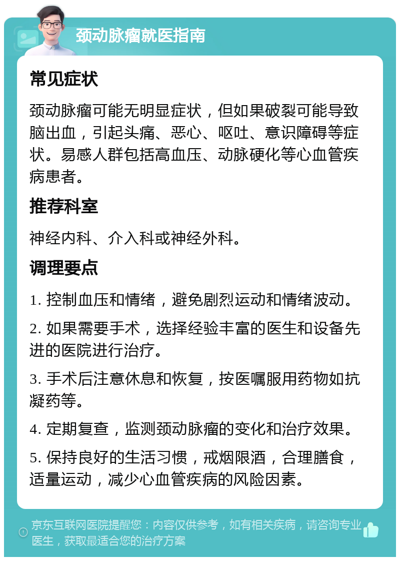 颈动脉瘤就医指南 常见症状 颈动脉瘤可能无明显症状，但如果破裂可能导致脑出血，引起头痛、恶心、呕吐、意识障碍等症状。易感人群包括高血压、动脉硬化等心血管疾病患者。 推荐科室 神经内科、介入科或神经外科。 调理要点 1. 控制血压和情绪，避免剧烈运动和情绪波动。 2. 如果需要手术，选择经验丰富的医生和设备先进的医院进行治疗。 3. 手术后注意休息和恢复，按医嘱服用药物如抗凝药等。 4. 定期复查，监测颈动脉瘤的变化和治疗效果。 5. 保持良好的生活习惯，戒烟限酒，合理膳食，适量运动，减少心血管疾病的风险因素。