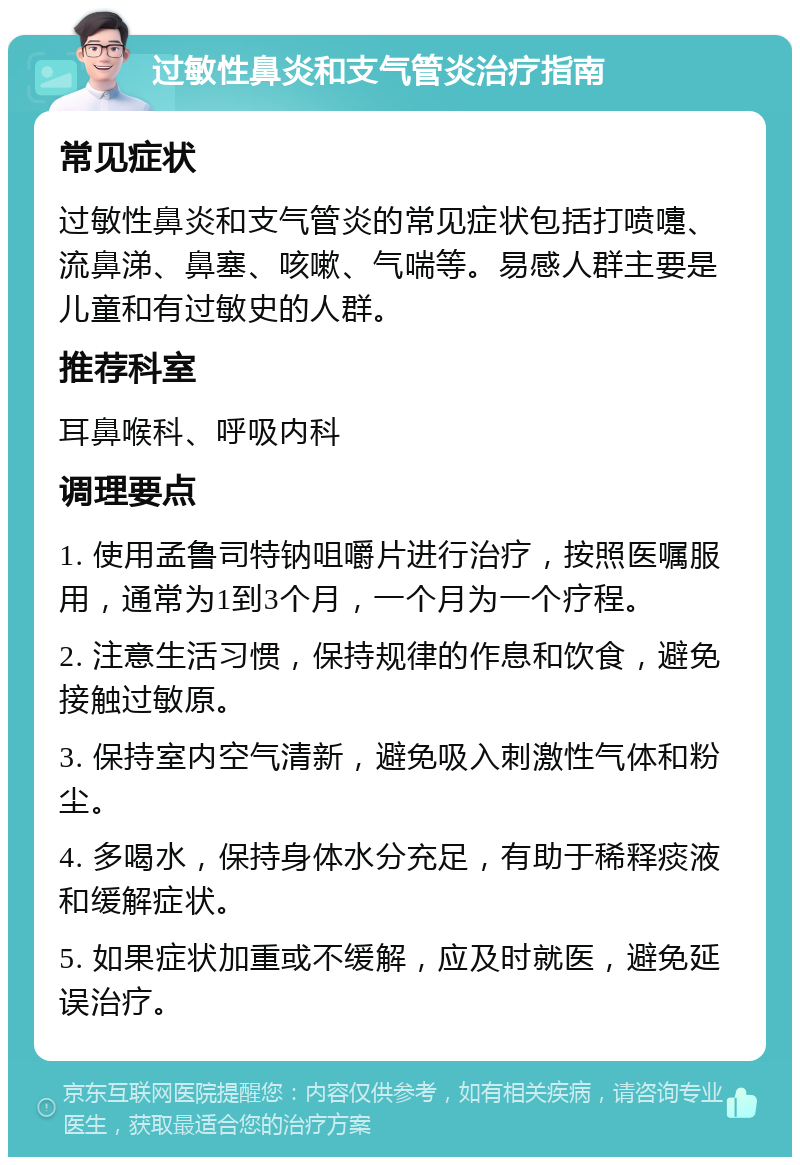 过敏性鼻炎和支气管炎治疗指南 常见症状 过敏性鼻炎和支气管炎的常见症状包括打喷嚏、流鼻涕、鼻塞、咳嗽、气喘等。易感人群主要是儿童和有过敏史的人群。 推荐科室 耳鼻喉科、呼吸内科 调理要点 1. 使用孟鲁司特钠咀嚼片进行治疗，按照医嘱服用，通常为1到3个月，一个月为一个疗程。 2. 注意生活习惯，保持规律的作息和饮食，避免接触过敏原。 3. 保持室内空气清新，避免吸入刺激性气体和粉尘。 4. 多喝水，保持身体水分充足，有助于稀释痰液和缓解症状。 5. 如果症状加重或不缓解，应及时就医，避免延误治疗。