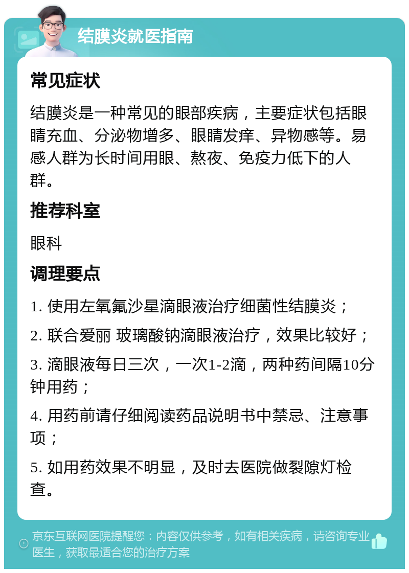 结膜炎就医指南 常见症状 结膜炎是一种常见的眼部疾病，主要症状包括眼睛充血、分泌物增多、眼睛发痒、异物感等。易感人群为长时间用眼、熬夜、免疫力低下的人群。 推荐科室 眼科 调理要点 1. 使用左氧氟沙星滴眼液治疗细菌性结膜炎； 2. 联合爱丽 玻璃酸钠滴眼液治疗，效果比较好； 3. 滴眼液每日三次，一次1-2滴，两种药间隔10分钟用药； 4. 用药前请仔细阅读药品说明书中禁忌、注意事项； 5. 如用药效果不明显，及时去医院做裂隙灯检查。