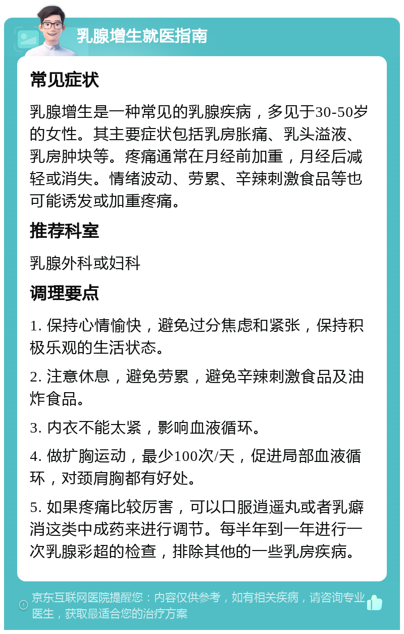 乳腺增生就医指南 常见症状 乳腺增生是一种常见的乳腺疾病，多见于30-50岁的女性。其主要症状包括乳房胀痛、乳头溢液、乳房肿块等。疼痛通常在月经前加重，月经后减轻或消失。情绪波动、劳累、辛辣刺激食品等也可能诱发或加重疼痛。 推荐科室 乳腺外科或妇科 调理要点 1. 保持心情愉快，避免过分焦虑和紧张，保持积极乐观的生活状态。 2. 注意休息，避免劳累，避免辛辣刺激食品及油炸食品。 3. 内衣不能太紧，影响血液循环。 4. 做扩胸运动，最少100次/天，促进局部血液循环，对颈肩胸都有好处。 5. 如果疼痛比较厉害，可以口服逍遥丸或者乳癖消这类中成药来进行调节。每半年到一年进行一次乳腺彩超的检查，排除其他的一些乳房疾病。