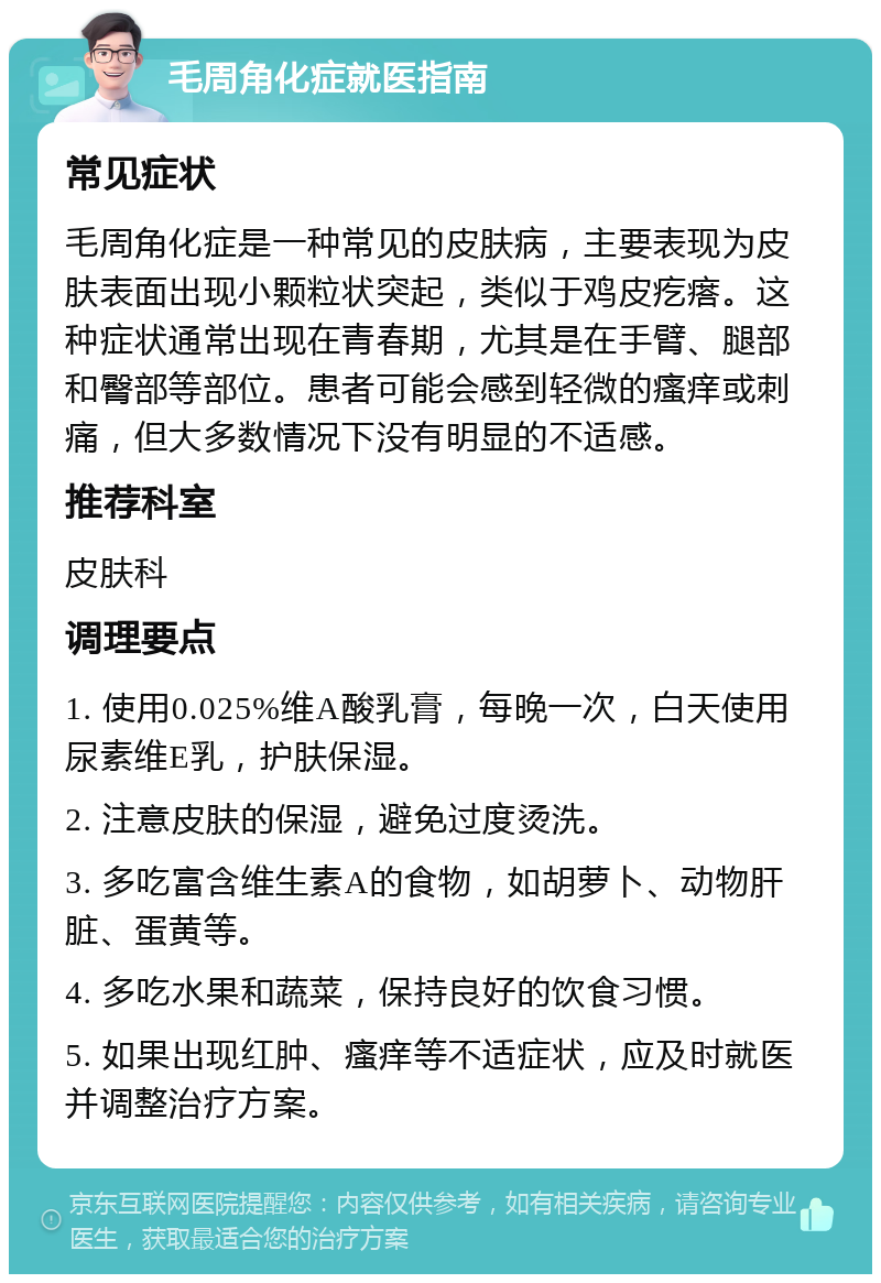 毛周角化症就医指南 常见症状 毛周角化症是一种常见的皮肤病，主要表现为皮肤表面出现小颗粒状突起，类似于鸡皮疙瘩。这种症状通常出现在青春期，尤其是在手臂、腿部和臀部等部位。患者可能会感到轻微的瘙痒或刺痛，但大多数情况下没有明显的不适感。 推荐科室 皮肤科 调理要点 1. 使用0.025%维A酸乳膏，每晚一次，白天使用尿素维E乳，护肤保湿。 2. 注意皮肤的保湿，避免过度烫洗。 3. 多吃富含维生素A的食物，如胡萝卜、动物肝脏、蛋黄等。 4. 多吃水果和蔬菜，保持良好的饮食习惯。 5. 如果出现红肿、瘙痒等不适症状，应及时就医并调整治疗方案。