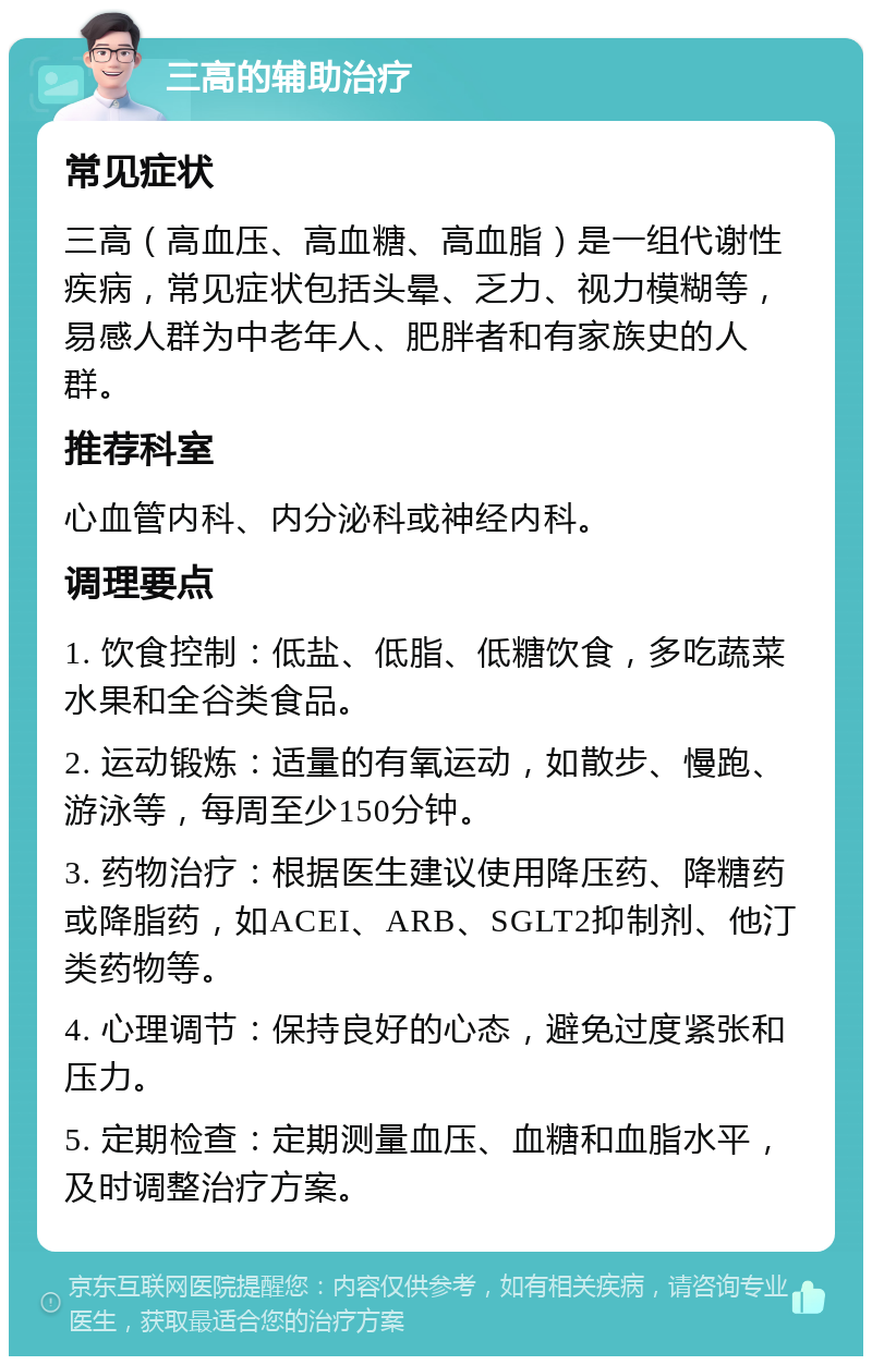 三高的辅助治疗 常见症状 三高（高血压、高血糖、高血脂）是一组代谢性疾病，常见症状包括头晕、乏力、视力模糊等，易感人群为中老年人、肥胖者和有家族史的人群。 推荐科室 心血管内科、内分泌科或神经内科。 调理要点 1. 饮食控制：低盐、低脂、低糖饮食，多吃蔬菜水果和全谷类食品。 2. 运动锻炼：适量的有氧运动，如散步、慢跑、游泳等，每周至少150分钟。 3. 药物治疗：根据医生建议使用降压药、降糖药或降脂药，如ACEI、ARB、SGLT2抑制剂、他汀类药物等。 4. 心理调节：保持良好的心态，避免过度紧张和压力。 5. 定期检查：定期测量血压、血糖和血脂水平，及时调整治疗方案。