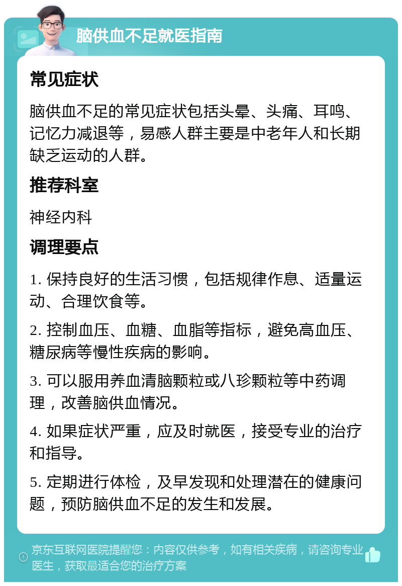 脑供血不足就医指南 常见症状 脑供血不足的常见症状包括头晕、头痛、耳鸣、记忆力减退等，易感人群主要是中老年人和长期缺乏运动的人群。 推荐科室 神经内科 调理要点 1. 保持良好的生活习惯，包括规律作息、适量运动、合理饮食等。 2. 控制血压、血糖、血脂等指标，避免高血压、糖尿病等慢性疾病的影响。 3. 可以服用养血清脑颗粒或八珍颗粒等中药调理，改善脑供血情况。 4. 如果症状严重，应及时就医，接受专业的治疗和指导。 5. 定期进行体检，及早发现和处理潜在的健康问题，预防脑供血不足的发生和发展。