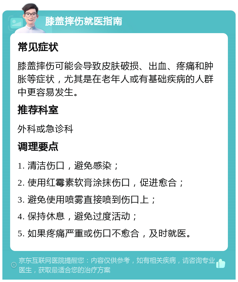 膝盖摔伤就医指南 常见症状 膝盖摔伤可能会导致皮肤破损、出血、疼痛和肿胀等症状，尤其是在老年人或有基础疾病的人群中更容易发生。 推荐科室 外科或急诊科 调理要点 1. 清洁伤口，避免感染； 2. 使用红霉素软膏涂抹伤口，促进愈合； 3. 避免使用喷雾直接喷到伤口上； 4. 保持休息，避免过度活动； 5. 如果疼痛严重或伤口不愈合，及时就医。