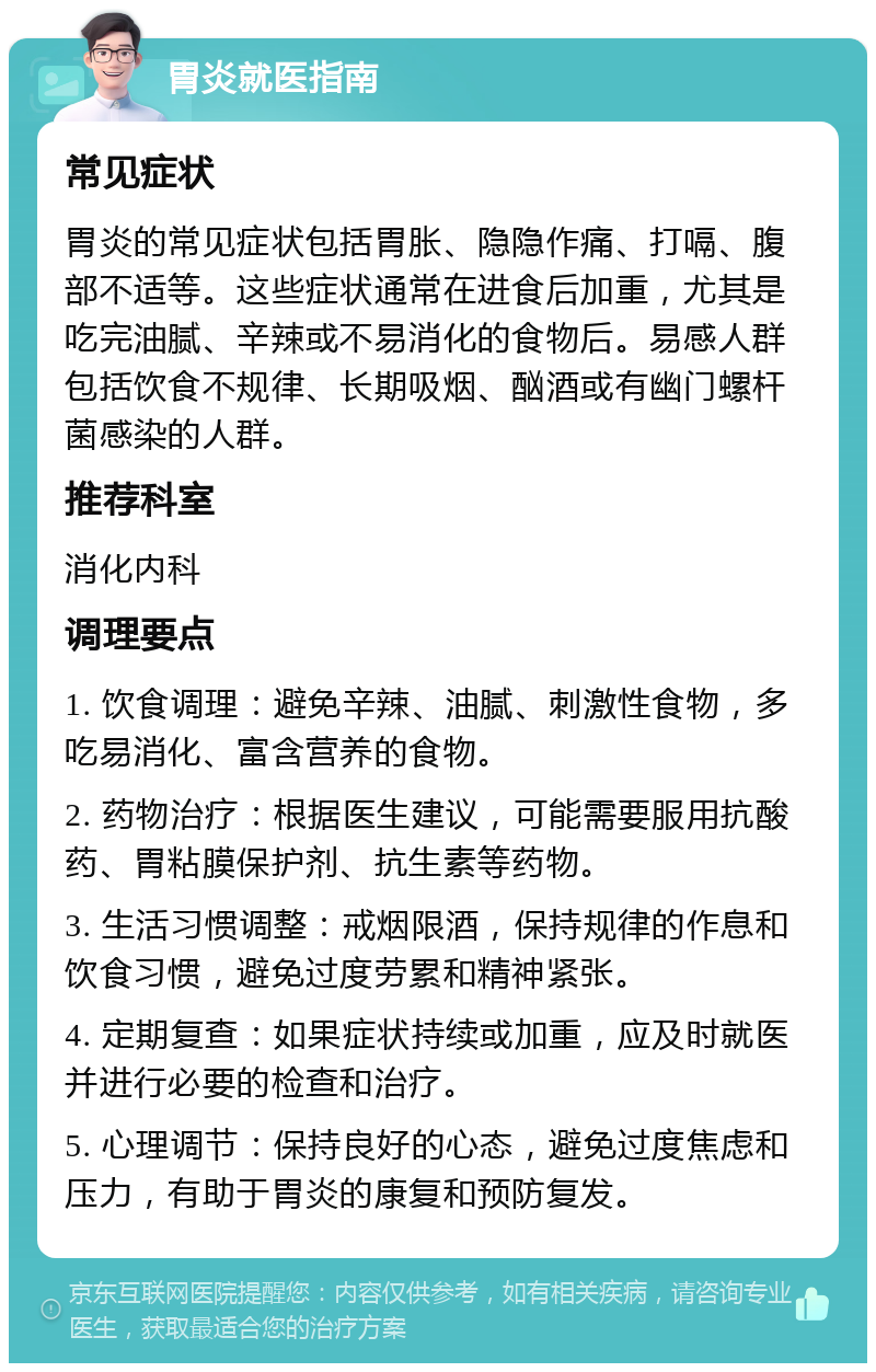 胃炎就医指南 常见症状 胃炎的常见症状包括胃胀、隐隐作痛、打嗝、腹部不适等。这些症状通常在进食后加重，尤其是吃完油腻、辛辣或不易消化的食物后。易感人群包括饮食不规律、长期吸烟、酗酒或有幽门螺杆菌感染的人群。 推荐科室 消化内科 调理要点 1. 饮食调理：避免辛辣、油腻、刺激性食物，多吃易消化、富含营养的食物。 2. 药物治疗：根据医生建议，可能需要服用抗酸药、胃粘膜保护剂、抗生素等药物。 3. 生活习惯调整：戒烟限酒，保持规律的作息和饮食习惯，避免过度劳累和精神紧张。 4. 定期复查：如果症状持续或加重，应及时就医并进行必要的检查和治疗。 5. 心理调节：保持良好的心态，避免过度焦虑和压力，有助于胃炎的康复和预防复发。