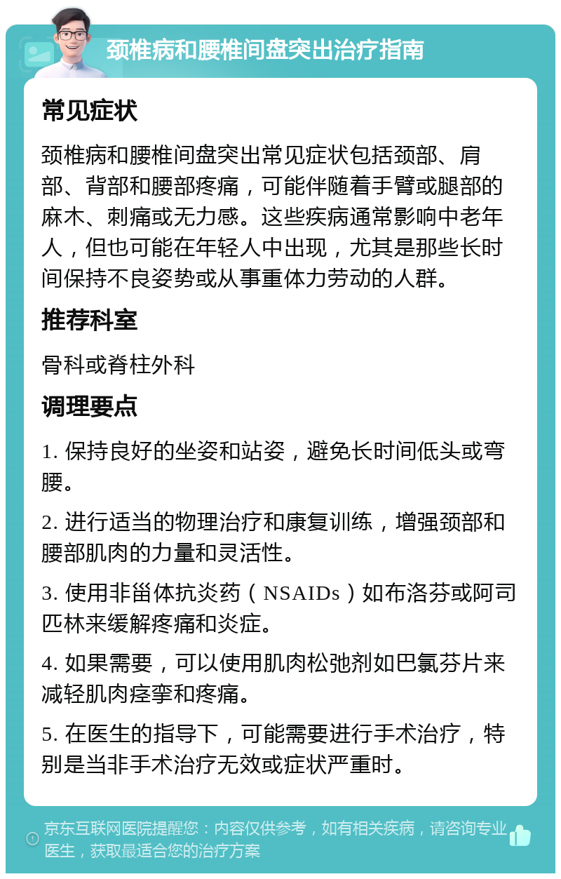 颈椎病和腰椎间盘突出治疗指南 常见症状 颈椎病和腰椎间盘突出常见症状包括颈部、肩部、背部和腰部疼痛，可能伴随着手臂或腿部的麻木、刺痛或无力感。这些疾病通常影响中老年人，但也可能在年轻人中出现，尤其是那些长时间保持不良姿势或从事重体力劳动的人群。 推荐科室 骨科或脊柱外科 调理要点 1. 保持良好的坐姿和站姿，避免长时间低头或弯腰。 2. 进行适当的物理治疗和康复训练，增强颈部和腰部肌肉的力量和灵活性。 3. 使用非甾体抗炎药（NSAIDs）如布洛芬或阿司匹林来缓解疼痛和炎症。 4. 如果需要，可以使用肌肉松弛剂如巴氯芬片来减轻肌肉痉挛和疼痛。 5. 在医生的指导下，可能需要进行手术治疗，特别是当非手术治疗无效或症状严重时。