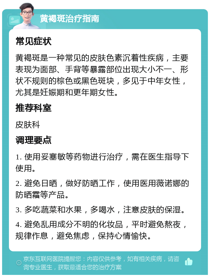 黄褐斑治疗指南 常见症状 黄褐斑是一种常见的皮肤色素沉着性疾病，主要表现为面部、手背等暴露部位出现大小不一、形状不规则的棕色或黑色斑块，多见于中年女性，尤其是妊娠期和更年期女性。 推荐科室 皮肤科 调理要点 1. 使用妥塞敏等药物进行治疗，需在医生指导下使用。 2. 避免日晒，做好防晒工作，使用医用薇诺娜的防晒霜等产品。 3. 多吃蔬菜和水果，多喝水，注意皮肤的保湿。 4. 避免乱用成分不明的化妆品，平时避免熬夜，规律作息，避免焦虑，保持心情愉快。