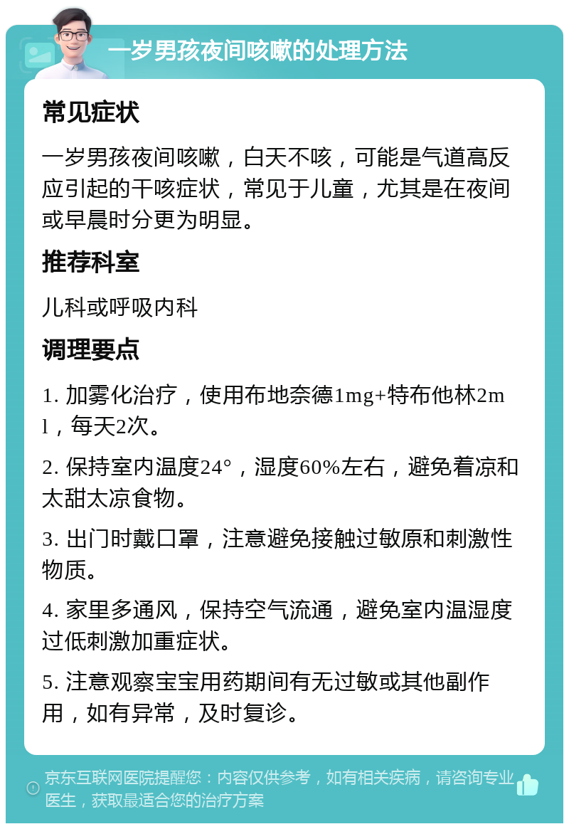 一岁男孩夜间咳嗽的处理方法 常见症状 一岁男孩夜间咳嗽，白天不咳，可能是气道高反应引起的干咳症状，常见于儿童，尤其是在夜间或早晨时分更为明显。 推荐科室 儿科或呼吸内科 调理要点 1. 加雾化治疗，使用布地奈德1mg+特布他林2ml，每天2次。 2. 保持室内温度24°，湿度60%左右，避免着凉和太甜太凉食物。 3. 出门时戴口罩，注意避免接触过敏原和刺激性物质。 4. 家里多通风，保持空气流通，避免室内温湿度过低刺激加重症状。 5. 注意观察宝宝用药期间有无过敏或其他副作用，如有异常，及时复诊。