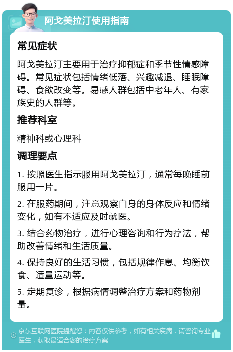 阿戈美拉汀使用指南 常见症状 阿戈美拉汀主要用于治疗抑郁症和季节性情感障碍。常见症状包括情绪低落、兴趣减退、睡眠障碍、食欲改变等。易感人群包括中老年人、有家族史的人群等。 推荐科室 精神科或心理科 调理要点 1. 按照医生指示服用阿戈美拉汀，通常每晚睡前服用一片。 2. 在服药期间，注意观察自身的身体反应和情绪变化，如有不适应及时就医。 3. 结合药物治疗，进行心理咨询和行为疗法，帮助改善情绪和生活质量。 4. 保持良好的生活习惯，包括规律作息、均衡饮食、适量运动等。 5. 定期复诊，根据病情调整治疗方案和药物剂量。