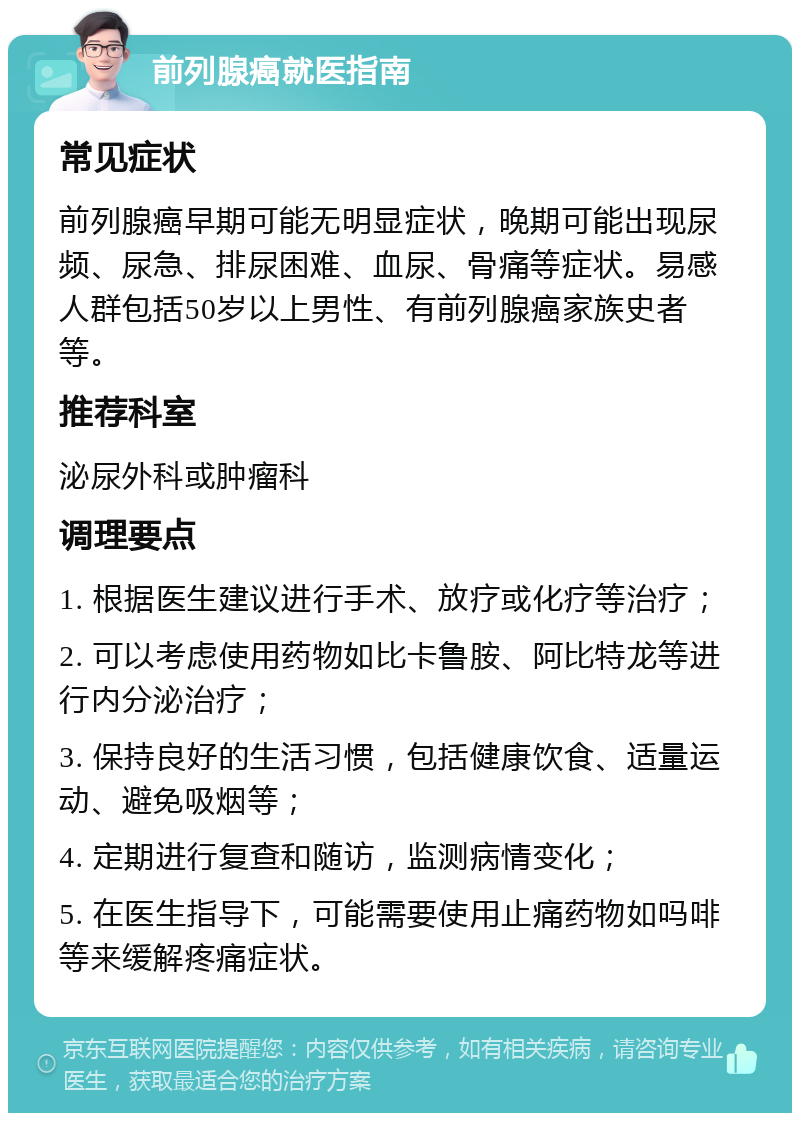 前列腺癌就医指南 常见症状 前列腺癌早期可能无明显症状，晚期可能出现尿频、尿急、排尿困难、血尿、骨痛等症状。易感人群包括50岁以上男性、有前列腺癌家族史者等。 推荐科室 泌尿外科或肿瘤科 调理要点 1. 根据医生建议进行手术、放疗或化疗等治疗； 2. 可以考虑使用药物如比卡鲁胺、阿比特龙等进行内分泌治疗； 3. 保持良好的生活习惯，包括健康饮食、适量运动、避免吸烟等； 4. 定期进行复查和随访，监测病情变化； 5. 在医生指导下，可能需要使用止痛药物如吗啡等来缓解疼痛症状。