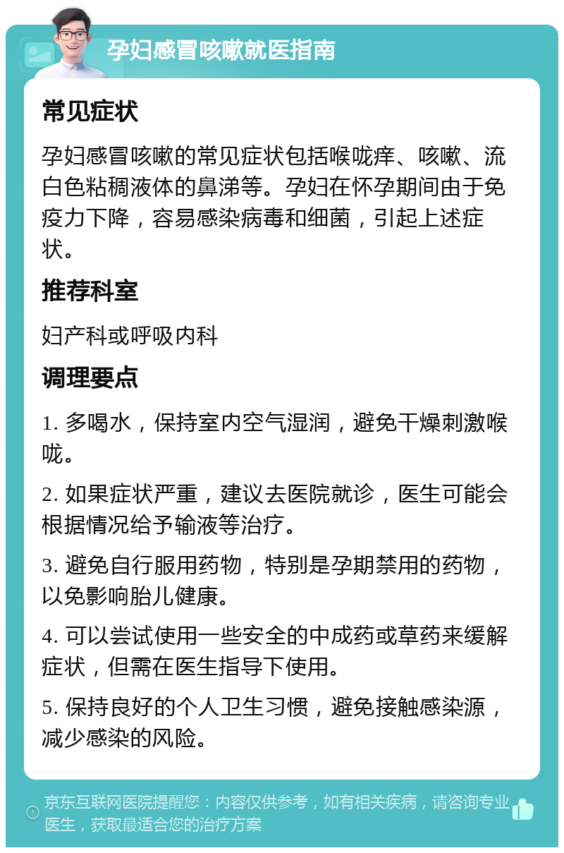 孕妇感冒咳嗽就医指南 常见症状 孕妇感冒咳嗽的常见症状包括喉咙痒、咳嗽、流白色粘稠液体的鼻涕等。孕妇在怀孕期间由于免疫力下降，容易感染病毒和细菌，引起上述症状。 推荐科室 妇产科或呼吸内科 调理要点 1. 多喝水，保持室内空气湿润，避免干燥刺激喉咙。 2. 如果症状严重，建议去医院就诊，医生可能会根据情况给予输液等治疗。 3. 避免自行服用药物，特别是孕期禁用的药物，以免影响胎儿健康。 4. 可以尝试使用一些安全的中成药或草药来缓解症状，但需在医生指导下使用。 5. 保持良好的个人卫生习惯，避免接触感染源，减少感染的风险。