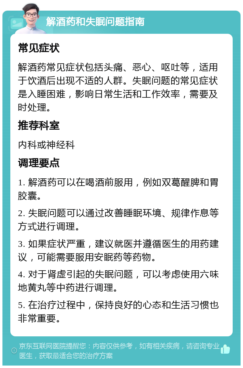 解酒药和失眠问题指南 常见症状 解酒药常见症状包括头痛、恶心、呕吐等，适用于饮酒后出现不适的人群。失眠问题的常见症状是入睡困难，影响日常生活和工作效率，需要及时处理。 推荐科室 内科或神经科 调理要点 1. 解酒药可以在喝酒前服用，例如双葛醒脾和胃胶囊。 2. 失眠问题可以通过改善睡眠环境、规律作息等方式进行调理。 3. 如果症状严重，建议就医并遵循医生的用药建议，可能需要服用安眠药等药物。 4. 对于肾虚引起的失眠问题，可以考虑使用六味地黄丸等中药进行调理。 5. 在治疗过程中，保持良好的心态和生活习惯也非常重要。