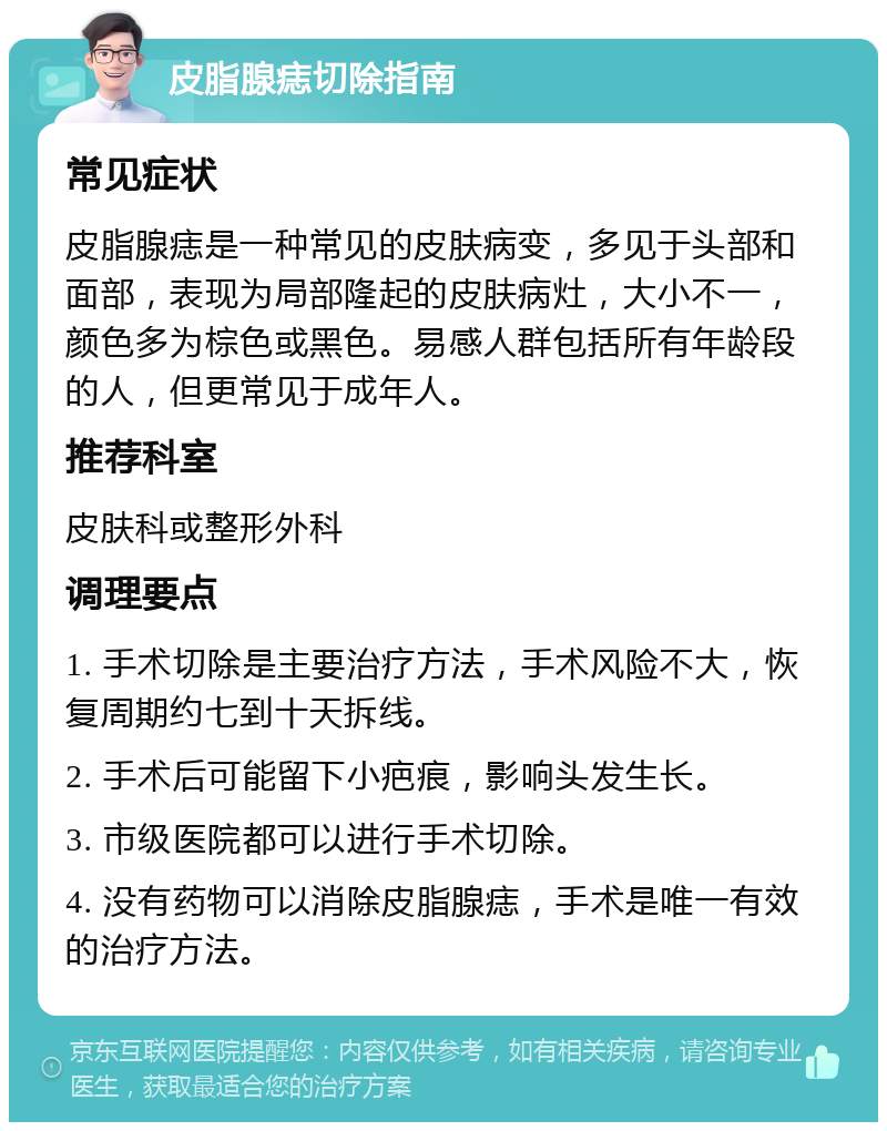 皮脂腺痣切除指南 常见症状 皮脂腺痣是一种常见的皮肤病变，多见于头部和面部，表现为局部隆起的皮肤病灶，大小不一，颜色多为棕色或黑色。易感人群包括所有年龄段的人，但更常见于成年人。 推荐科室 皮肤科或整形外科 调理要点 1. 手术切除是主要治疗方法，手术风险不大，恢复周期约七到十天拆线。 2. 手术后可能留下小疤痕，影响头发生长。 3. 市级医院都可以进行手术切除。 4. 没有药物可以消除皮脂腺痣，手术是唯一有效的治疗方法。