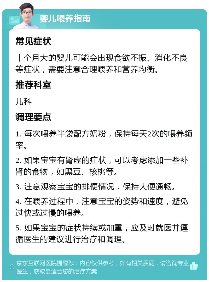 婴儿喂养指南 常见症状 十个月大的婴儿可能会出现食欲不振、消化不良等症状，需要注意合理喂养和营养均衡。 推荐科室 儿科 调理要点 1. 每次喂养半袋配方奶粉，保持每天2次的喂养频率。 2. 如果宝宝有肾虚的症状，可以考虑添加一些补肾的食物，如黑豆、核桃等。 3. 注意观察宝宝的排便情况，保持大便通畅。 4. 在喂养过程中，注意宝宝的姿势和速度，避免过快或过慢的喂养。 5. 如果宝宝的症状持续或加重，应及时就医并遵循医生的建议进行治疗和调理。