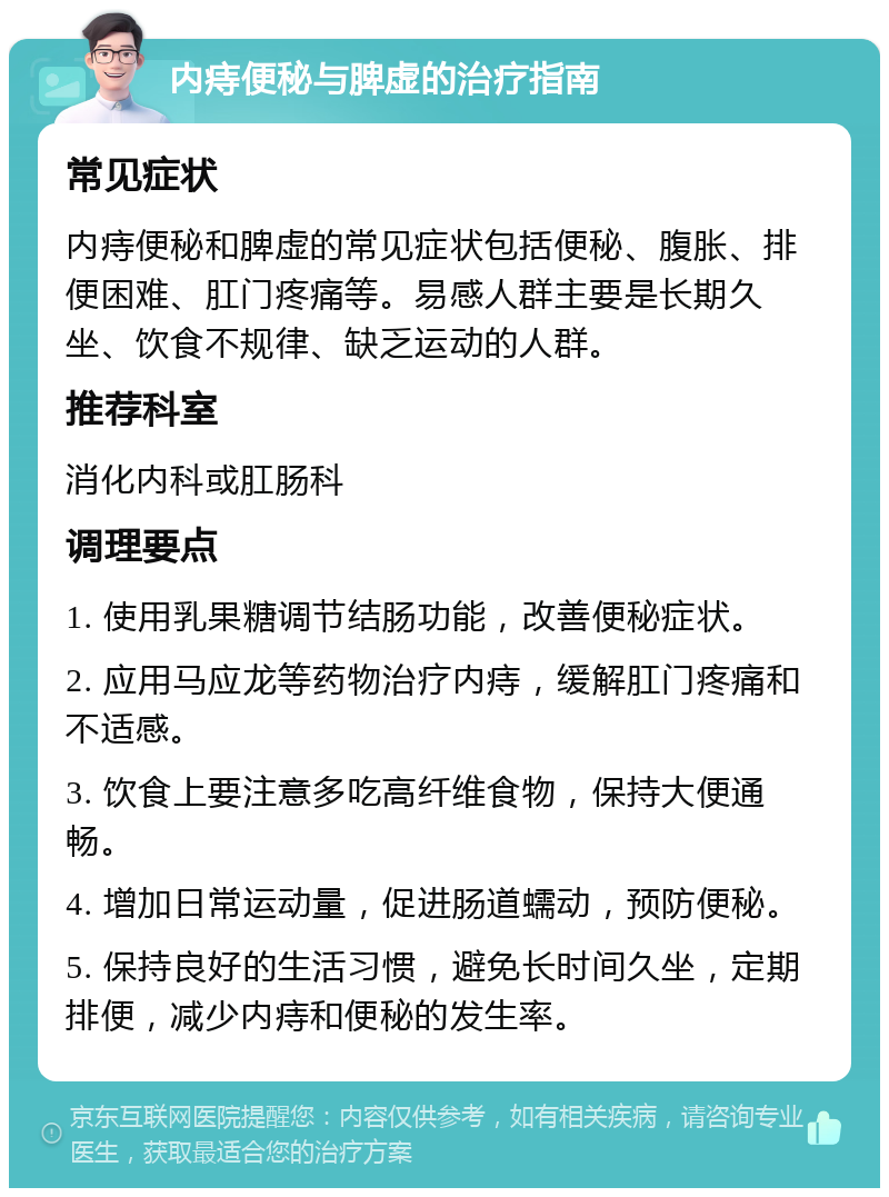 内痔便秘与脾虚的治疗指南 常见症状 内痔便秘和脾虚的常见症状包括便秘、腹胀、排便困难、肛门疼痛等。易感人群主要是长期久坐、饮食不规律、缺乏运动的人群。 推荐科室 消化内科或肛肠科 调理要点 1. 使用乳果糖调节结肠功能，改善便秘症状。 2. 应用马应龙等药物治疗内痔，缓解肛门疼痛和不适感。 3. 饮食上要注意多吃高纤维食物，保持大便通畅。 4. 增加日常运动量，促进肠道蠕动，预防便秘。 5. 保持良好的生活习惯，避免长时间久坐，定期排便，减少内痔和便秘的发生率。