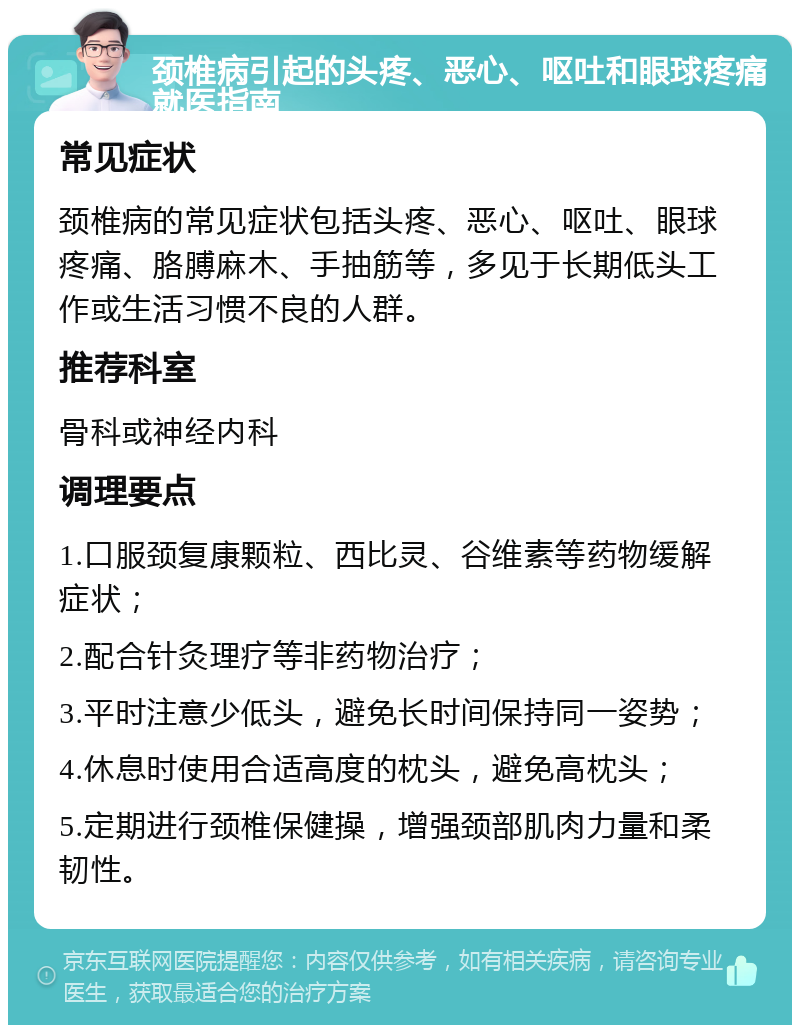 颈椎病引起的头疼、恶心、呕吐和眼球疼痛就医指南 常见症状 颈椎病的常见症状包括头疼、恶心、呕吐、眼球疼痛、胳膊麻木、手抽筋等，多见于长期低头工作或生活习惯不良的人群。 推荐科室 骨科或神经内科 调理要点 1.口服颈复康颗粒、西比灵、谷维素等药物缓解症状； 2.配合针灸理疗等非药物治疗； 3.平时注意少低头，避免长时间保持同一姿势； 4.休息时使用合适高度的枕头，避免高枕头； 5.定期进行颈椎保健操，增强颈部肌肉力量和柔韧性。