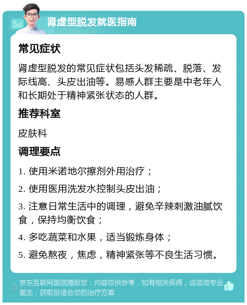 肾虚型脱发就医指南 常见症状 肾虚型脱发的常见症状包括头发稀疏、脱落、发际线高、头皮出油等。易感人群主要是中老年人和长期处于精神紧张状态的人群。 推荐科室 皮肤科 调理要点 1. 使用米诺地尔擦剂外用治疗； 2. 使用医用洗发水控制头皮出油； 3. 注意日常生活中的调理，避免辛辣刺激油腻饮食，保持均衡饮食； 4. 多吃蔬菜和水果，适当锻炼身体； 5. 避免熬夜，焦虑，精神紧张等不良生活习惯。