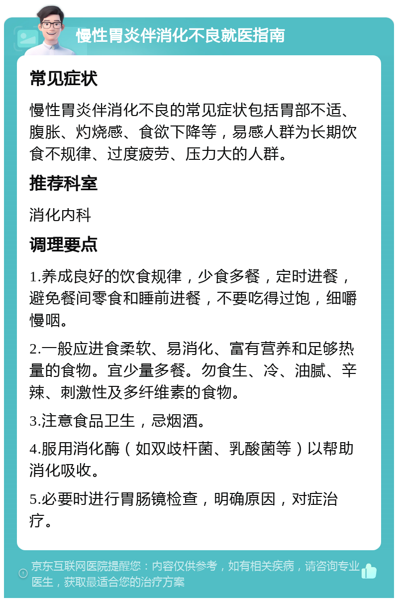 慢性胃炎伴消化不良就医指南 常见症状 慢性胃炎伴消化不良的常见症状包括胃部不适、腹胀、灼烧感、食欲下降等，易感人群为长期饮食不规律、过度疲劳、压力大的人群。 推荐科室 消化内科 调理要点 1.养成良好的饮食规律，少食多餐，定时进餐，避免餐间零食和睡前进餐，不要吃得过饱，细嚼慢咽。 2.一般应进食柔软、易消化、富有营养和足够热量的食物。宜少量多餐。勿食生、冷、油腻、辛辣、刺激性及多纤维素的食物。 3.注意食品卫生，忌烟酒。 4.服用消化酶（如双歧杆菌、乳酸菌等）以帮助消化吸收。 5.必要时进行胃肠镜检查，明确原因，对症治疗。