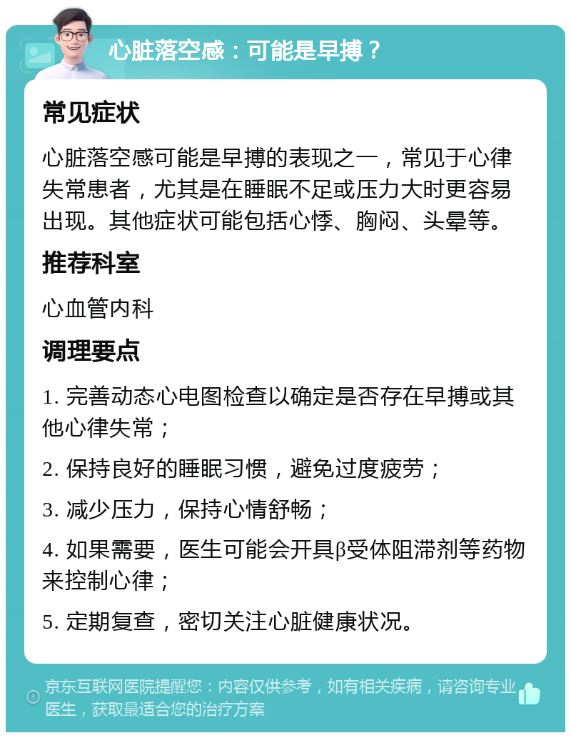 心脏落空感：可能是早搏？ 常见症状 心脏落空感可能是早搏的表现之一，常见于心律失常患者，尤其是在睡眠不足或压力大时更容易出现。其他症状可能包括心悸、胸闷、头晕等。 推荐科室 心血管内科 调理要点 1. 完善动态心电图检查以确定是否存在早搏或其他心律失常； 2. 保持良好的睡眠习惯，避免过度疲劳； 3. 减少压力，保持心情舒畅； 4. 如果需要，医生可能会开具β受体阻滞剂等药物来控制心律； 5. 定期复查，密切关注心脏健康状况。