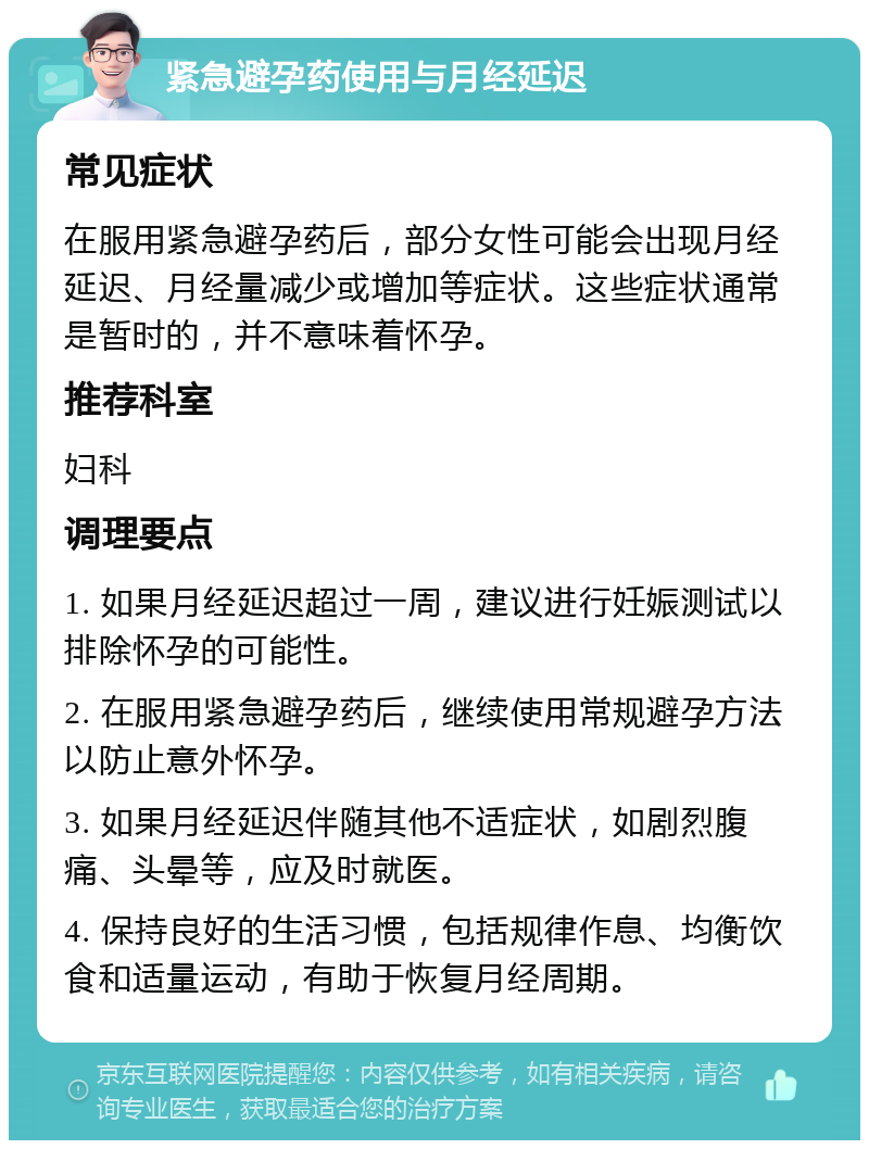 紧急避孕药使用与月经延迟 常见症状 在服用紧急避孕药后，部分女性可能会出现月经延迟、月经量减少或增加等症状。这些症状通常是暂时的，并不意味着怀孕。 推荐科室 妇科 调理要点 1. 如果月经延迟超过一周，建议进行妊娠测试以排除怀孕的可能性。 2. 在服用紧急避孕药后，继续使用常规避孕方法以防止意外怀孕。 3. 如果月经延迟伴随其他不适症状，如剧烈腹痛、头晕等，应及时就医。 4. 保持良好的生活习惯，包括规律作息、均衡饮食和适量运动，有助于恢复月经周期。