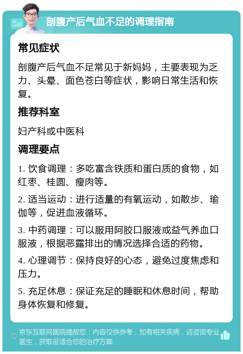 剖腹产后气血不足的调理指南 常见症状 剖腹产后气血不足常见于新妈妈，主要表现为乏力、头晕、面色苍白等症状，影响日常生活和恢复。 推荐科室 妇产科或中医科 调理要点 1. 饮食调理：多吃富含铁质和蛋白质的食物，如红枣、桂圆、瘦肉等。 2. 适当运动：进行适量的有氧运动，如散步、瑜伽等，促进血液循环。 3. 中药调理：可以服用阿胶口服液或益气养血口服液，根据恶露排出的情况选择合适的药物。 4. 心理调节：保持良好的心态，避免过度焦虑和压力。 5. 充足休息：保证充足的睡眠和休息时间，帮助身体恢复和修复。